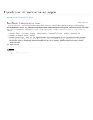 Especificación de columnas en una imagen 
Volver al principio 
Especificación de columnas en una imagen 
Especificación de columnas en una imagen 
Las columnas le ayudan a colocar imágenes o elementos de forma precisa. Los comandos Nuevo, Tamaño de imagen y Tamaño de lienzo 
permiten especificar la anchura de la imagen en función de las columnas. Es aconsejable utilizar las columnas cuando desee importar una imagen 
a un programa de composición de páginas, como Adobe InDesign®, y desee que la imagen encaje de forma exacta en un cierto número de 
columnas. 
1. Seleccione Edición > Preferencias > Unidades y reglas (Windows) o Photoshop > Preferencias > Unidades y reglas (Mac OS). 
2. Introduzca los valores de Anchura y Medianil. 
3. Utilice el comando Archivo > Nuevo para crear una nueva imagen, seleccione las columnas del valor Anchura e introduzca el número de 
columnas que desea añadir al nuevo documento. También puede cambiar el tamaño de una imagen abierta, en función del número de 
columnas que desee que aparezcan en el diseño de página. Para ello, use los comandos Imagen > Tamaño de la imagen o Imagen > 
Tamaño del lienzo. 
Más temas de ayuda 
Avisos legales | Política de privacidad en línea 
 