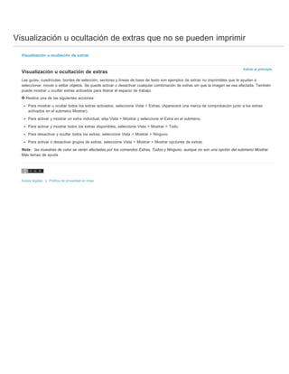 Visualización u ocultación de extras que no se pueden imprimir 
Volver al principio 
Visualización u ocultación de extras 
Visualización u ocultación de extras 
Las guías, cuadrículas, bordes de selección, sectores y líneas de base de texto son ejemplos de extras no imprimibles que le ayudan a 
seleccionar, mover o editar objetos. Se puede activar o desactivar cualquier combinación de extras sin que la imagen se vea afectada. También 
puede mostrar u ocultar extras activados para liberar el espacio de trabajo. 
Realice una de las siguientes acciones: 
Para mostrar u ocultar todos los extras activados, seleccione Vista > Extras. (Aparecerá una marca de comprobación junto a los extras 
activados en el submenú Mostrar). 
Para activar y mostrar un extra individual, elija Vista > Mostrar y seleccione el Extra en el submenú. 
Para activar y mostrar todos los extras disponibles, seleccione Vista > Mostrar > Todo. 
Para desactivar y ocultar todos los extras, seleccione Vista > Mostrar > Ninguno. 
Para activar o desactivar grupos de extras, seleccione Vista > Mostrar > Mostrar opciones de extras. 
Nota: las muestras de color se verán afectadas por los comandos Extras, Todos y Ninguno, aunque no son una opción del submenú Mostrar. 
Más temas de ayuda 
Avisos legales | Política de privacidad en línea 
 