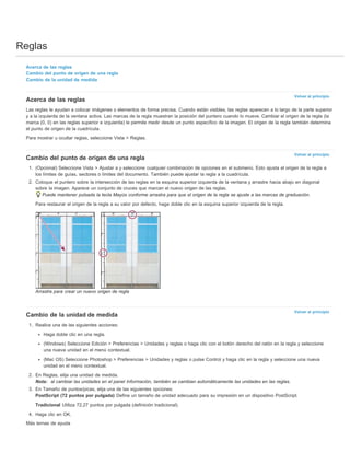Reglas 
Volver al principio 
Volver al principio 
Volver al principio 
Acerca de las reglas 
Cambio del punto de origen de una regla 
Cambio de la unidad de medida 
Acerca de las reglas 
Las reglas le ayudan a colocar imágenes o elementos de forma precisa. Cuando están visibles, las reglas aparecen a lo largo de la parte superior 
y a la izquierda de la ventana activa. Las marcas de la regla muestran la posición del puntero cuando lo mueve. Cambiar el origen de la regla (la 
marca (0, 0) en las reglas superior e izquierda) le permite medir desde un punto específico de la imagen. El origen de la regla también determina 
el punto de origen de la cuadrícula. 
Para mostrar u ocultar reglas, seleccione Vista > Reglas. 
Cambio del punto de origen de una regla 
1. (Opcional) Seleccione Vista > Ajustar a y seleccione cualquier combinación de opciones en el submenú. Esto ajusta el origen de la regla a 
los límites de guías, sectores o límites del documento. También puede ajustar la regla a la cuadrícula. 
2. Coloque el puntero sobre la intersección de las reglas en la esquina superior izquierda de la ventana y arrastre hacia abajo en diagonal 
sobre la imagen. Aparece un conjunto de cruces que marcan el nuevo origen de las reglas. 
Puede mantener pulsada la tecla Mayús conforme arrastra para que el origen de la regla se ajuste a las marcas de graduación. 
Para restaurar el origen de la regla a su valor por defecto, haga doble clic en la esquina superior izquierda de la regla. 
Arrastre para crear un nuevo origen de regla 
Cambio de la unidad de medida 
1. Realice una de las siguientes acciones: 
Haga doble clic en una regla. 
(Windows) Seleccione Edición > Preferencias > Unidades y reglas o haga clic con el botón derecho del ratón en la regla y seleccione 
una nueva unidad en el menú contextual. 
(Mac OS) Seleccione Photoshop > Preferencias > Unidades y reglas o pulse Control y haga clic en la regla y seleccione una nueva 
unidad en el menú contextual. 
2. En Reglas, elija una unidad de medida. 
Nota: al cambiar las unidades en el panel Información, también se cambian automáticamente las unidades en las reglas. 
3. En Tamaño de puntos/picas, elija una de las siguientes opciones: 
PostScript (72 puntos por pulgada) Define un tamaño de unidad adecuado para su impresión en un dispositivo PostScript. 
Tradicional Utiliza 72,27 puntos por pulgada (definición tradicional). 
4. Haga clic en OK. 
Más temas de ayuda 
 