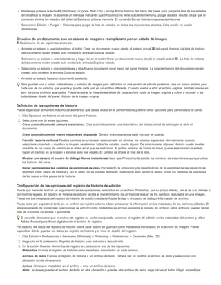 Mantenga pulsada la tecla Alt (Windows) u Opción (Mac OS) y escoja Borrar historia del menú del panel para purgar la lista de los estados 
sin modificar la imagen. Si aparece un mensaje indicando que Photoshop no tiene suficiente memoria, purgar estados resulta útil ya que el 
comando elimina los estados del búfer de Deshacer y libera memoria. El comando Borrar historia no puede deshacerse. 
Seleccione Edición > Purgar > Historias para purgar la lista de estados en todos los documentos abiertos. Esta acción no puede 
deshacerse. 
Creación de un documento con un estado de imagen o reemplazarlo por un estado de imagen 
Realice una de las siguientes acciones: 
Arrastre un estado o una instantánea al botón Crear un documento nuevo desde el estado actual del panel Historia. La lista de historia 
del documento recién creado solo contiene la entrada Duplicar estado. 
Seleccione un estado o una instantánea y haga clic en el botón Crear un documento nuevo desde el estado actual . La lista de historia 
del documento recién creado solo contiene la entrada Duplicar estado. 
Seleccione un estado o una instantánea y elija Nuevo documento en el menú del panel Historia. La lista de historia del documento recién 
creado solo contiene la entrada Duplicar estado. 
Arrastre un estado hasta un documento existente. 
Para guardar una o varias instantáneas o estados de imagen para utilizarlos en una sesión de edición posterior, cree un nuevo archivo para 
cada uno de los estados que guarde y guarde cada uno en un archivo diferente. Cuando vuelva a abrir el archivo original, también piense en 
abrir los otros archivos guardados. Puede arrastrar la instantánea inicial de cada archivo hasta la imagen original y volver a acceder a las 
instantáneas desde del panel Historia de la imagen original. 
Definición de las opciones de historia 
Puede especificar el número máximo de elementos que desea incluir en el panel Historia y definir otras opciones para personalizar el panel. 
1. Elija Opciones de historia en el menú del panel Historia. 
2. Seleccione una de estas opciones: 
Crear automáticamente primera instantánea Crea automáticamente una instantánea del estado inicial de la imagen al abrir el 
documento. 
Crear automáticamente nueva instantánea al guardar Genera una instantánea cada vez que se guarda. 
Permitir historia no lineal Realiza cambios en un estado seleccionado sin eliminar los estados siguientes. Normalmente, cuando 
selecciona un estado y modifica la imagen, se eliminan todos los estados que le siguen. De esta manera, el panel Historia puede mostrar 
una lista de los pasos de edición en el orden en el que se realizaron. Al grabar estados de forma no lineal, puede seleccionar un estado, 
hacer un cambio en la imagen y eliminar solo ese estado. El cambio se añade al final de la lista. 
Mostrar por defecto el cuadro de diálogo Nueva instantánea Hace que Photoshop le solicite los nombres de instantáneas aunque utilice 
los botones del panel. 
Hacer permanentes los cambios de visibilidad de capa Por defecto, la activación y la desactivación de la visibilidad de las capas no se 
registran como pasos de historia y, por lo tanto, no se pueden deshacer. Seleccione esta opción si desea incluir los cambios de visibilidad 
de las capas en los pasos de la historia. 
Configuración de las opciones del registro de historia de edición 
Puede que necesite realizar un seguimiento de las operaciones realizadas en un archivo Photoshop, por su propio interés, por el de sus clientes o 
por motivos legales. El registro de historia de edición facilita el mantenimiento de un historial textual de los cambios realizados en una imagen. 
Puede ver los metadatos del registro de historia de edición mediante Adobe Bridge o el cuadro de diálogo Información de archivo. 
Puede optar por exportar el texto en un archivo de registro externo o bien almacenar la información en los metadatos de los archivos editados. El 
almacenamiento de numerosas operaciones de edición como metadatos de archivo aumenta el tamaño de archivo; estos archivos pueden tardar 
más de lo normal en abrirse y guardarse. 
Si necesita demostrar que el archivo de registro no se ha manipulado, conserve el registro de edición en los metadatos del archivo y utilice 
Adobe Acrobat para firmar digitalmente el archivo de registro. 
Por defecto, los datos del registro de historia sobre cada sesión se guardan como metadatos incrustados en el archivo de imagen. Puede 
especificar dónde guardar los datos del registro de historia y el nivel de detalle del registro. 
1. Elija Edición > Preferencias > Generales (Windows) o Photoshop > Preferencias > Generales (Mac OS). 
2. Haga clic en la preferencia Registro de historia para activarla o desactivarla. 
3. En la opción Guardar elementos de registro en, seleccione uno de los siguientes: 
Metadatos Guarda el registro de historia como metadatos incrustados en cada archivo. 
Archivo de texto Exporta el registro de historia a un archivo de texto. Deberá dar un nombre al archivo de texto y seleccionar una 
ubicación donde almacenarlo. 
Ambos Almacena metadatos en el archivo y crea un archivo de texto. 
Nota: si desea guardar el archivo de texto en otra ubicación o guardar otro archivo de texto, haga clic en el botón Elegir, especifique 
 