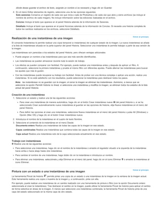 Volver al principio 
Volver al principio 
dónde desea guardar el archivo de texto, asígnele un nombre si es necesario y haga clic en Guardar. 
4. En el menú Editar elementos de registro, seleccione una de las opciones siguientes: 
Solo sesiones Conserva un registro de cada vez que inicia o sale de Photoshop y de cada vez que abre y cierra archivos (se incluye el 
nombre de archivo de cada imagen). No incluye información sobre las ediciones realizadas en el archivo. 
Conciso Incluye el texto que aparece en el panel Historia además de la información de Sesiones. 
Detallado Incluye el texto que aparece en el panel Acciones además de la información de Conciso. Si necesita una historia completa de 
todos los cambios realizados en los archivos, seleccione Detallado. 
Realización de una instantánea de una imagen 
El comando Instantánea le permite realizar una copia temporal (o instantánea) de cualquier estado de la imagen. La nueva instantánea se añade 
a la lista de instantáneas situada en la parte superior del panel Historia. Seleccionar una instantánea le permite trabajar a partir de esa versión de 
la imagen. 
Las instantáneas son parecidas a los estados del panel Historia, pero ofrecen ventajas adicionales: 
Puede asignar un nombre a las instantáneas para que sea más sencillo identificarlas. 
Las instantáneas se pueden almacenar durante toda la sesión de trabajo. 
Los efectos se pueden comparar con facilidad. Por ejemplo, puede realizar una instantánea antes y después de aplicar un filtro. A 
continuación, seleccione la primera instantánea y pruebe el mismo filtro con diferentes ajustes. Puede alternar las instantáneas para buscar 
los ajustes que más le gusten. 
Con las instantáneas puede recuperar su trabajo con facilidad. Antes de probar con una técnica compleja o aplicar una acción, realice una 
instantánea. Si no está satisfecho con los resultados, puede seleccionar la instantánea para deshacer todos los pasos. 
Nota: las instantáneas no se guardan con la imagen; al cerrar la imagen se eliminan las instantáneas. Asimismo, a menos que se 
seleccione la opción Permitir historia no lineal, si selecciona una instantánea y modifica la imagen, se eliminan todos los estados de la lista 
actual del panel Historia. 
Creación de una instantánea 
1. Seleccione un estado y realice una de las siguientes acciones: 
Para crear una instantánea de manera automática, haga clic en el botón Crear instantánea nueva del panel Historia o, si se ha 
seleccionado Crear automáticamente nueva instantánea al guardar en las opciones de historia, elija Nueva instantánea en el menú del 
panel Historia. 
Para definir las opciones al crear una instantánea, seleccione Nueva instantánea en el menú del panel Historia o pulse Alt (Windows) u 
Opción (Mac OS) y haga clic en el botón Crear instantánea nueva. 
2. Introduzca el nombre de la instantánea en el cuadro de texto Nombre. 
3. Seleccione el contenido de la instantánea en el menú Desde: 
Documento entero Realiza una instantánea de todas las capas de la imagen en ese estado. 
Capas combinadas Realiza una instantánea que combina todas las capas de la imagen en ese estado. 
Capa actual Realiza una instantánea solo de la capa seleccionada actualmente en ese estado. 
Trabajo con instantáneas 
Realice una de las siguientes acciones: 
Para seleccionar una instantánea, haga clic en el nombre de la instantánea o arrastre el regulador situado a la izquierda de la instantánea 
hacia arriba o hacia abajo hasta otra instantánea. 
Para cambiar el nombre de una instantánea, haga doble clic en la instantánea e introduzca un nombre. 
Para eliminar una instantánea, selecciónela y elija Eliminar en el menú del panel, haga clic en el icono Eliminar o arrastre la instantánea al 
icono Eliminar. 
Pintura con un estado o una instantánea de una imagen 
La herramienta Pincel de historia permite pintar una copia de un estado o una instantánea de la imagen en la ventana de la imagen actual. 
Esta herramienta realiza una copia o muestra de la imagen y, a continuación, pinta con ella. 
Por ejemplo, puede realizar una instantánea de un cambio realizado con una herramienta de pintura o filtro (con la opción Documento entero 
seleccionada al crear la instantánea). Tras deshacer el cambio en la imagen, puede utilizar la herramienta Pincel de historia para aplicar el cambio 
de forma selectiva en áreas de la imagen. A menos que seleccione una instantánea combinada, la herramienta Pincel de historia pinta de una 
capa del estado seleccionado en la misma capa de otro estado. 
 