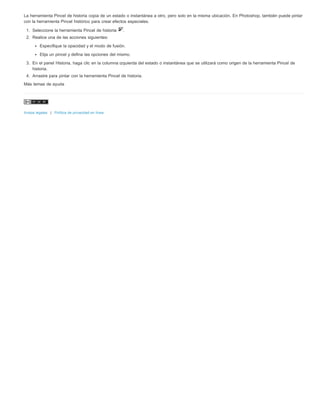 La herramienta Pincel de historia copia de un estado o instantánea a otro, pero solo en la misma ubicación. En Photoshop, también puede pintar 
con la herramienta Pincel histórico para crear efectos especiales. 
1. Seleccione la herramienta Pincel de historia . 
2. Realice una de las acciones siguientes: 
Especifique la opacidad y el modo de fusión. 
Elija un pincel y defina las opciones del mismo. 
3. En el panel Historia, haga clic en la columna izquierda del estado o instantánea que se utilizará como origen de la herramienta Pincel de 
historia. 
4. Arrastre para pintar con la herramienta Pincel de historia. 
Más temas de ayuda 
Avisos legales | Política de privacidad en línea 
 