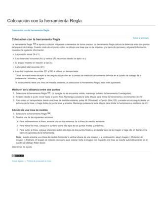 Colocación con la herramienta Regla 
Volver al principio 
Colocación con la herramienta Regla 
Colocación con la herramienta Regla 
La herramienta Regla le ayuda a colocar imágenes o elementos de forma precisa. La herramienta Regla calcula la distancia entre dos puntos 
del espacio de trabajo. Cuando mide de un punto a otro, se dibuja una línea que no se imprime, y la barra de opciones y el panel Información 
muestran la siguiente información: 
La posición inicial (X e Y) 
Las distancias horizontal (An) y vertical (Al) recorridas desde los ejes x e y 
El ángulo medido en relación al eje (A) 
La longitud total recorrida (D1) 
Las dos longitudes recorridas (D1 y D2) al utilizar un transportador 
Todas las mediciones excepto la del ángulo se calculan en la unidad de medición actualmente definida en el cuadro de diálogo de la 
preferencia Unidades y reglas. 
Si el documento tiene una línea de medida existente, al seleccionar la herramienta Regla, esta línea aparecerá. 
Medición de la distancia entre dos puntos 
1. Seleccione la herramienta Regla . (Si la regla no se encuentra visible, mantenga pulsada la herramienta Cuentagotas). 
2. Arrastre desde el punto inicial hasta el punto final. Mantenga pulsada la tecla Mayús para limitar la herramienta a incrementos de 45°. 
3. Para crear un transportador desde una línea de medida existente, pulse Alt (Windows) u Opción (Mac OS) y arrastre en un ángulo desde un 
extremo de la línea, o haga doble clic en la línea y arrastre. Mantenga pulsada la tecla Mayús para limitar la herramienta a múltiplos de 45°. 
Edición de una línea de medida 
1. Seleccione la herramienta Regla . 
2. Realice una de las siguientes acciones: 
Para redimensionar la línea, arrastre uno de los extremos de la línea de medida existente. 
Para mover la línea, coloque el puntero sobre ella lejos de los puntos finales y arrástrela. 
Para quitar la línea, coloque el puntero sobre ella lejos de los puntos finales y arrástrela fuera de la imagen o haga clic en Borrar en la 
barra de opciones de la herramienta. 
Nota: puede arrastrar una línea de medida horizontal o vertical afuera de una imagen y, a continuación, elegir Imagen > Rotación de 
imagen > Arbitrario. El ángulo de rotación necesario para colocar recta la imagen con respecto a la línea se inserta automáticamente en el 
cuadro de diálogo Rotar lienzo. 
Más temas de ayuda 
Avisos legales | Política de privacidad en línea 
 