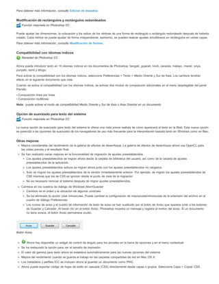 Para obtener más información, consulte Edición de trazados. 
Modificación de rectángulos y rectángulos redondeados 
Función mejorada en Photoshop CC 
Puede ajustar las dimensiones, la colocación y los radios de los vértices de una forma de rectángulo o rectángulo redondeado después de haberla 
creado. Cada vértice se puede ajustar de forma independiente; asimismo, se pueden realizar ajustes simultáneos en rectángulos en varias capas. 
Para obtener más información, consulte Modificación de formas. 
Compatibilidad con idiomas índicos 
Novedad de Photoshop CC 
Ahora puede introducir texto en 10 idiomas índicos en los documentos de Photoshop: bengalí, gujaratí, hindi, canarés, malayo, maratí, oriya, 
punyabí, tamil y telugu. 
Para activar la compatibilidad con los idiomas índicos, seleccione Preferencias > Texto > Medio Oriente y Sur de Asia. Los cambios tendrán 
efecto en el siguiente documento que cree. 
Cuando se activa la compatibilidad con los idiomas índicos, se activan dos modos de composición adicionales en el menú desplegable del panel 
Párrafo: 
• Composición línea por línea 
• Composición multilínea 
Nota: 
puede activar el modo de compatibilidad Medio Oriente y Sur de Asia o Asia Oriental en un documento. 
Opción de suavizado para texto del sistema 
Función mejorada en Photoshop CC 
La nueva opción de suavizado para texto del sistema le ofrece una vista previa realista de cómo aparecerá el texto en la Web. Esta nueva opción 
es parecida a las opciones de suavizado de los navegadores de uso más frecuente para la interpretación basada tanto en Windows como en Mac. 
Otras mejoras 
Mejora considerable del rendimiento de la galería de efectos de desenfoque. La galería de efectos de desenfoque ahora usa OpenCL para 
las vistas previas y el resultado final. 
Se han realizado varias mejoras en la funcionalidad de migración de ajustes preestablecidos: 
Los ajustes preestablecidos se migran ahora desde la carpeta de biblioteca del usuario, así como de la carpeta de ajustes 
preestablecidos de la aplicación. 
Los ajustes preestablecidos activos se migran ahora junto con los ajustes preestablecidos no cargados. 
Solo se migran los ajustes preestablecidos de la versión inmediatamente anterior. Por ejemplo, se migran los ajustes preestablecidos de 
CS6 mientras que los de CS5 se ignoran desde el punto de vista de la migración. 
No es necesario reiniciar el sistema después de migrar ajustes preestablecidos. 
Cambios en los cuadros de diálogo de Windows Abrir/Guardar: 
Cambios en el orden y la ubicación de algunos controles 
Se ha eliminado la opción Usar minúsculas. Puede cambiar la configuración de mayúsculas/minúsculas de la extensión del archivo en el 
cuadro de diálogo Preferencias. 
Los iconos de aviso y el cuadro de información de texto de aviso se han sustituido por el botón de Aviso que aparece junto a los botones 
de Guardar y Cancelar. Al hacer clic en el botón Aviso, Photoshop muestra un mensaje y registra el motivo del aviso. Si un documento 
no tiene avisos, el botón Aviso permanece oculto. 
Botón Aviso 
Ahora hay disponible un widget de control de ángulo para los pinceles en la barra de opciones y en el menú contextual. 
Se ha restaurado la opción para ver el tamaño de impresión. 
El valor de gamma para texto ahora se establece automáticamente para las nuevas opciones del sistema. 
Mejora del rendimiento cuando se guarda el trabajo en las carpetas compartidas de red en Mac OS X. 
Los metadatos y perfiles ICC se incluyen ahora al guardar un documento como PNG. 
Ahora puede exportar código de hojas de estilo en cascada (CSS) directamente desde capas o grupos. Seleccione Capa > Copiar CSS. 
 