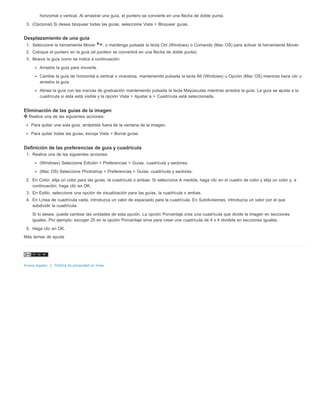 horizontal o vertical. Al arrastrar una guía, el puntero se convierte en una flecha de doble punta. 
3. (Opcional) Si desea bloquear todas las guías, seleccione Vista > Bloquear guías. 
Desplazamiento de una guía 
1. Seleccione la herramienta Mover , o mantenga pulsada la tecla Ctrl (Windows) o Comando (Mac OS) para activar la herramienta Mover. 
2. Coloque el puntero en la guía (el puntero se convertirá en una flecha de doble punta). 
3. Mueva la guía como se indica a continuación: 
Arrastre la guía para moverla. 
Cambie la guía de horizontal a vertical o viceversa, manteniendo pulsada la tecla Alt (Windows) u Opción (Mac OS) mientras hace clic o 
arrastra la guía. 
Alinee la guía con las marcas de graduación manteniendo pulsada la tecla Mayúsculas mientras arrastra la guía. La guía se ajusta a la 
cuadrícula si ésta está visible y la opción Vista > Ajustar a > Cuadrícula está seleccionada. 
Eliminación de las guías de la imagen 
Realice una de las siguientes acciones: 
Para quitar una sola guía, arrástrela fuera de la ventana de la imagen. 
Para quitar todas las guías, escoja Vista > Borrar guías. 
Definición de las preferencias de guía y cuadrícula 
1. Realice una de las siguientes acciones: 
(Windows) Seleccione Edición > Preferencias > Guías, cuadrícula y sectores. 
(Mac OS) Seleccione Photoshop > Preferencias > Guías, cuadrícula y sectores. 
2. En Color, elija un color para las guías, la cuadrícula o ambas. Si selecciona A medida, haga clic en el cuadro de color y elija un color y, a 
continuación, haga clic en OK. 
3. En Estilo, seleccione una opción de visualización para las guías, la cuadrícula o ambas. 
4. En Línea de cuadrícula cada, introduzca un valor de espaciado para la cuadrícula. En Subdivisiones, introduzca un valor por el que 
subdividir la cuadrícula. 
Si lo desea, puede cambiar las unidades de esta opción. La opción Porcentaje crea una cuadrícula que divide la imagen en secciones 
iguales. Por ejemplo, escoger 25 en la opción Porcentaje sirve para crear una cuadrícula de 4 x 4 dividida en secciones iguales. 
5. Haga clic en OK. 
Más temas de ayuda 
Avisos legales | Política de privacidad en línea 
 