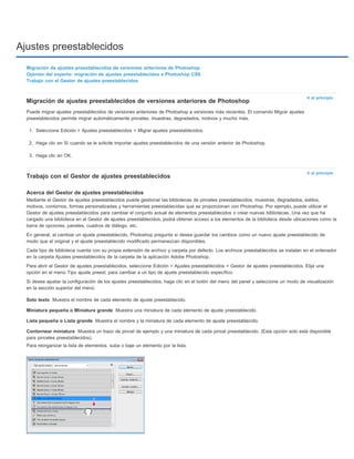 Ajustes preestablecidos 
Ir al principio 
Ir al principio 
Migración de ajustes preestablecidos de versiones anteriores de Photoshop 
Opinión del experto: migración de ajustes preestablecidos a Photoshop CS6 
Trabajo con el Gestor de ajustes preestablecidos 
Migración de ajustes preestablecidos de versiones anteriores de Photoshop 
Puede migrar ajustes preestablecidos de versiones anteriores de Photoshop a versiones más recientes. El comando Migrar ajustes 
preestablecidos permite migrar automáticamente pinceles, muestras, degradados, motivos y mucho más. 
1. Seleccione Edición > Ajustes preestablecidos > Migrar ajustes preestablecidos. 
2. Haga clic en Sí cuando se le solicite importar ajustes preestablecidos de una versión anterior de Photoshop. 
3. Haga clic en OK. 
Trabajo con el Gestor de ajustes preestablecidos 
Acerca del Gestor de ajustes preestablecidos 
Mediante el Gestor de ajustes preestablecidos puede gestionar las bibliotecas de pinceles preestablecidos, muestras, degradados, estilos, 
motivos, contornos, formas personalizadas y herramientas preestablecidas que se proporcionan con Photoshop. Por ejemplo, puede utilizar el 
Gestor de ajustes preestablecidos para cambiar el conjunto actual de elementos preestablecidos o crear nuevas bibliotecas. Una vez que ha 
cargado una biblioteca en el Gestor de ajustes preestablecidos, podrá obtener acceso a los elementos de la biblioteca desde ubicaciones como la 
barra de opciones, paneles, cuadros de diálogo, etc. 
En general, al cambiar un ajuste preestablecido, Photoshop pregunta si desea guardar los cambios como un nuevo ajuste preestablecido de 
modo que el original y el ajuste preestablecido modificado permanezcan disponibles. 
Cada tipo de biblioteca cuenta con su propia extensión de archivo y carpeta por defecto. Los archivos preestablecidos se instalan en el ordenador 
en la carpeta Ajustes preestablecidos de la carpeta de la aplicación Adobe Photoshop. 
Para abrir el Gestor de ajustes preestablecidos, seleccione Edición > Ajustes preestablecidos > Gestor de ajustes preestablecidos. Elija una 
opción en el menú Tipo ajuste preest. para cambiar a un tipo de ajuste preestablecido específico. 
Si desea ajustar la configuración de los ajustes preestablecidos, haga clic en el botón del menú del panel y seleccione un modo de visualización 
en la sección superior del menú: 
Solo texto 
Miniatura pequeña o Miniatura grande 
Lista pequeña o Lista grande 
Contornear miniatura 
Muestra el nombre de cada elemento de ajuste preestablecido. 
Muestra una miniatura de cada elemento de ajuste preestablecido. 
Muestra el nombre y la miniatura de cada elemento de ajuste preestablecido. 
Muestra un trazo de pincel de ejemplo y una miniatura de cada pincel preestablecido. (Esta opción solo está disponible 
para pinceles preestablecidos). 
Para reorganizar la lista de elementos, suba o baje un elemento por la lista. 
 