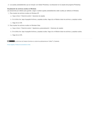 2. Los ajustes preestablecidos que se incluyen con Adobe Photoshop se almacenan en la carpeta del programa Photoshop. 
Visualización de archivos ocultos en Windows 
Las ubicaciones por defecto para guardar, cargar o sustituir ajustes preestablecidos están ocultas por defecto en Windows. 
1. Para mostrar los archivos ocultos en Windows XP: 
a. Vaya a Inicio > Panel de control > Opciones de carpeta. 
b. En la ficha Ver, bajo el epígrafe Archivos y carpetas ocultos, haga clic en Mostrar todos los archivos y carpetas ocultos. 
c. Haga clic en OK. 
2. Para mostrar los archivos ocultos en Windows Vista: 
a. Vaya a Inicio > Panel de control > Apariencia y personalización > Opciones de carpeta. 
b. En la ficha Ver, bajo el epígrafe Archivos y carpetas ocultos, haga clic en Mostrar todos los archivos y carpetas ocultos. 
c. Haga clic en OK. 
Los términos de Creative Commons no cubren las publicaciones en Twitter™ y Facebook. 
Avisos legales | Política de privacidad en línea 
 