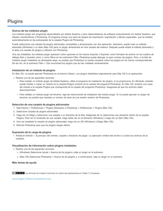 Plugins 
Acerca de los módulos plugin 
Los módulos plugin son programas desarrollados por Adobe Systems y otros desarrolladores de software conjuntamente con Adobe Systems, que 
añaden características a Photoshop. El programa incluye una serie de plugins de importación, exportación y efectos especiales, que se instalan 
automáticamente en las subcarpetas de la carpeta Plugins de Photoshop. 
Puede seleccionar una carpeta de plugins adicionales compatibles y almacenados con otra aplicación. Asimismo, puede crear un método 
abreviado (Windows) o un alias (Mac OS) para un plugin almacenado en otra carpeta del sistema. Después puede añadir el método abreviado o 
el alias a la carpeta de plugins y utilizarlo con Photoshop. 
Una vez instalados, los módulos plugin aparecen como opciones en los menús Importar o Exportar; como formatos de archivo en los cuadros de 
diálogo Abrir y Guardar como; o como filtros en los submenús Filtro. Photoshop puede albergar un gran número de plugins. Pero, si la lista de 
módulos plugin instalados es demasiado larga, es posible que Photoshop no pueda visualizar todos los plugins en los menús correspondientes. 
De ser así, en el submenú Filtro > Otro encontrará los plugins que se han instalado recientemente. 
Instalación de un módulo de plugins 
En Mac OS, no puede ejecutar Photoshop en el entorno Classic. Los plugins diseñados originalmente para Mac OS 9 no aparecerán. 
Realice una de las siguientes acciones: 
Para instalar un módulo plugin de Adobe Systems, utilice el programa de instalación de plugins, si se proporciona. En Windows, también 
puede instalar o copiar un módulo en la carpeta Plugins correcta de la carpeta del programa Photoshop. En Mac OS, arrastre una copia 
del módulo a la carpeta Plugins que corresponda de la carpeta del programa Photoshop. Asegúrese de que los archivos estén 
descomprimidos. 
Para instalar un módulo plugin de terceros, siga las instrucciones de instalación del módulo plugin. Si no puede ejecutar un plugin de 
terceros, es posible que necesite un número de serie de una versión anterior de Photoshop. 
Selección de una carpeta de plugins adicionales 
1. Elija Edición > Preferencias > Plugins (Windows) o Photoshop > Preferencias > Plugins (Mac OS). 
2. Seleccione Carpeta de plugins adicionales. 
3. Haga clic en Elegir y seleccione una carpeta o un directorio de la lista. Asegúrese de no seleccionar una ubicación dentro de la carpeta 
Plugins. Para ver el contenido de una carpeta, haga doble clic en el directorio (Windows) o haga clic en Abrir (Mac OS). 
4. Una vez resaltada la carpeta de plugins adicionales, haga clic en OK (Windows) o Elegir (Mac OS). 
5. Reinicie Photoshop para que los plugins tengan efecto. 
Supresión de la carga de plugins 
Añada el símbolo ~ al principio del nombre, carpeta o directorio de plugin. La aplicación omitirá ese archivo (o todos los archivos de la 
carpeta). 
Visualización de información sobre plugins instalados 
Realice una de las siguientes acciones: 
(Windows) Seleccione Ayuda > Acerca de los plugins y elija un plugin en el submenú. 
(Mac OS) Seleccione Photoshop > Acerca de los plugins y, a continuación, elija un plugin en el submenú. 
Más temas de ayuda 
Los términos de Creative Commons no cubren las publicaciones en Twitter™ y Facebook. 
Avisos legales | Política de privacidad en línea 
 