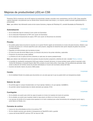 Mejoras de productividad (JDI) en CS6 
Photoshop CS6 ha introducido más de 60 mejoras de productividad, también conocidas como características Just Do It (JDI). Estas pequeñas 
mejoras responden a las peticiones que los clientes llevan haciendo desde hace tiempo y, en conjunto, pueden aumentar significativamente su 
productividad. 
Nota: 
para obtener más información acerca de las nuevas funciones y mejoras de Photoshop CC, consulte Novedades de Photoshop CC. 
Ir al principio 
Ir al principio 
Ir al principio 
Ir al principio 
Ir al principio 
Ir al principio 
Automatización 
Se ha restaurado Hoja de contactos II como opción de Automatizar 
Se ha restaurado Presentación en PDF como opción de Automatizar 
Se ha restaurado Composiciones de capas a PDF como opción de Secuencias de comandos 
Pinceles 
Se pueden grabar trazos de pincel en acciones con la opción Permitir registro de herramienta en el menú del panel Acciones. (Debido a que 
los trazos de pincel son a menudo específicos para cada proyecto, asegúrese de desactivar esta opción después de grabar las acciones 
correspondientes). 
Regulador de brillo/contraste para las texturas al pintar 
El cursor de punta del pincel refleja la pose y la vibración del pincel en las puntas redondas y capturadas 
Proyección de pincel para puntas estáticas 
La dinámica de color se aplica de forma coherente en cada trazo de manera predeterminada 
Nota: para obtener más información sobre las opciones de pose de pincel, proyección y dinámica de color, consulte Pintura y motivos. 
La pantalla de visualización transparente (HUD) para cambiar el tamaño del pincel y la dureza también puede cambiar la opacidad: pulse 
Control+Alt (Windows) o Comando+Opción (Mac OS) y arrastre el cursor hacia arriba o hacia abajo. (En las preferencias generales, debe 
anular la selección de Cambiar dureza de pinceles redondeados en función del movimiento vertical del HUD). 
Aumento del tamaño máximo de pincel a 5000 píxeles 
Canales 
Se ha habilitado División de canales para documentos con una sola capa (por lo que se puede dividir una transparencia simple) 
Selector de color 
Se permite pegar en campos hexadecimales con # (por ejemplo, #aabbcc) o 0x (por ejemplo, 0xAABBCC) 
Se permiten valores hexadecimales de método abreviado (por ejemplo, #123) 
Cuentagotas 
Se ha añadido una opción para omitir las capas de ajuste en el menú de muestras de la barra de opciones 
Se ha añadido una opción para muestrear desde la capa actual y la inferior en el menú de muestras 
Las opciones de tamaño de la muestra ahora aparecen en el menú contextual para varias herramientas del cuentagotas (punto negro y 
punto blanco en Niveles, etc.) 
Formatos de archivo 
Lectura de más profundidades de bits en los archivos TIFF 
Se han añadido opciones para abordar la transparencia de OpenEXR al abrir y guardar 
Lectura del formato BIGTIFF (archivos TIFF de más de 4 GB) 
 