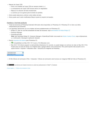 Mejoras de Copiar CSS: 
Ahora, las unidades de Copiar CSS son siempre píxeles (px) 
La transparencia de Copiar CSS funciona ahora con degradados 
Mejora en la situación del texto transformado 
La anchura ya no se genera para los textos sin párrafos 
Ahora puede seleccionar y eliminar varios estilos de texto. 
Ahora puede usar la tecla modificadora Mayús durante la creación de trazados. 
Cambios a nivel del producto 
Todas las funciones de Photoshop Extended CS6 están ahora disponibles en Photoshop CC. Photoshop CC no tiene una oferta 
independiente para Extended. 
Las siguientes aplicaciones ya no se instalan de forma predeterminada con Photoshop CC: 
Bridge CC; para ver una lista actualizada de todas las funciones, vaya a Novedades de Adobe Bridge CC 
Extension Manager 
ExtendScriptToolkit 
Nota: para descargar Bridge CC, Extension Manager o ExtendScriptToolkit; inicie sesión en Adobe Creative Cloud, vaya a Aplicaciones 
y, a continuación, descargue la aplicación deseada. 
Nuevos requisitos del sistema para Photoshop CC: 
Compatibilidad con Mac OS X 10.7 (Lion) y 10.8 (Mountain Lion) 
Mac OS X 10.6 (Snow Leopard) no está admitido oficialmente. En concreto, no puede trabajar con archivos de vídeo en Mac OS X 10.6. 
Puede crear una línea de tiempo con imágenes fijas y agregar efectos como transiciones. Pero podrá exportar este proyecto con la 
opción Archivo > Exportar > Interpretar vídeo > Secuencia de imágenes de Photoshop. 
El filtro Efectos de iluminación (Filtro > Interpretar > Efectos de iluminación) sólo funciona con imágenes RGB de 8 bits en Photoshop CC. 
Los términos de Creative Commons no cubren las publicaciones en Twitter™ y Facebook. 
Avisos legales | Política de privacidad en línea 
 