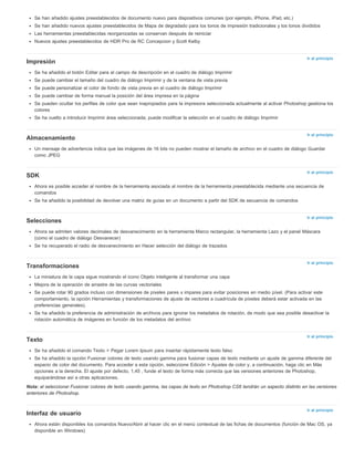 Se han añadido ajustes preestablecidos de documento nuevo para dispositivos comunes (por ejemplo, iPhone, iPad, etc.) 
Se han añadido nuevos ajustes preestablecidos de Mapa de degradado para los tonos de impresión tradicionales y los tonos divididos 
Las herramientas preestablecidas reorganizadas se conservan después de reiniciar 
Nuevos ajustes preestablecidos de HDR Pro de RC Concepcion y Scott Kelby 
Ir al principio 
Ir al principio 
Ir al principio 
Ir al principio 
Ir al principio 
Ir al principio 
Ir al principio 
Impresión 
Se ha añadido el botón Editar para el campo de descripción en el cuadro de diálogo Imprimir 
Se puede cambiar el tamaño del cuadro de diálogo Imprimir y de la ventana de vista previa 
Se puede personalizar el color de fondo de vista previa en el cuadro de diálogo Imprimir 
Se puede cambiar de forma manual la posición del área impresa en la página 
Se pueden ocultar los perfiles de color que sean inapropiados para la impresora seleccionada actualmente al activar Photoshop gestiona los 
colores 
Se ha vuelto a introducir Imprimir área seleccionada; puede modificar la selección en el cuadro de diálogo Imprimir 
Almacenamiento 
Un mensaje de advertencia indica que las imágenes de 16 bits no pueden mostrar el tamaño de archivo en el cuadro de diálogo Guardar 
como JPEG 
SDK 
Ahora es posible acceder al nombre de la herramienta asociada al nombre de la herramienta preestablecida mediante una secuencia de 
comandos 
Se ha añadido la posibilidad de devolver una matriz de guías en un documento a partir del SDK de secuencia de comandos 
Selecciones 
Ahora se admiten valores decimales de desvanecimiento en la herramienta Marco rectangular, la herramienta Lazo y el panel Máscara 
(como el cuadro de diálogo Desvanecer) 
Se ha recuperado el radio de desvanecimiento en Hacer selección del diálogo de trazados 
Transformaciones 
La miniatura de la capa sigue mostrando el icono Objeto inteligente al transformar una capa 
Mejora de la operación de arrastre de las curvas vectoriales 
Se puede rotar 90 grados incluso con dimensiones de píxeles pares x impares para evitar posiciones en medio píxel. (Para activar este 
comportamiento, la opción Herramientas y transformaciones de ajuste de vectores a cuadrícula de píxeles deberá estar activada en las 
preferencias generales). 
Se ha añadido la preferencia de administración de archivos para ignorar los metadatos de rotación, de modo que sea posible desactivar la 
rotación automática de imágenes en función de los metadatos del archivo 
Texto 
Se ha añadido el comando Texto > Pegar Lorem Ipsum para insertar rápidamente texto falso 
Se ha añadido la opción Fusionar colores de texto usando gamma para fusionar capas de texto mediante un ajuste de gamma diferente del 
espacio de color del documento. Para acceder a esta opción, seleccione Edición > Ajustes de color y, a continuación, haga clic en Más 
opciones a la derecha. El ajuste por defecto, 1,45 , funde el texto de forma más correcta que las versiones anteriores de Photoshop, 
equiparándose así a otras aplicaciones. 
Nota: al seleccionar Fusionar colores de texto usando gamma, las capas de texto en Photoshop CS6 tendrán un aspecto distinto en las versiones 
anteriores de Photoshop. 
Interfaz de usuario 
Ahora están disponibles los comandos Nuevo/Abrir al hacer clic en el menú contextual de las fichas de documentos (función de Mac OS, ya 
disponible en Windows) 
 