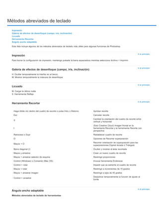 Métodos abreviados de teclado 
Ir al principio 
Ir al principio 
Ir al principio 
Ir al principio 
Haga doble clic dentro del cuadro de recorte o pulse Intro o Retorno Aprobar recorte 
Esc Cancelar recorte 
X Cambiar la orientación del cuadro de recorte entre 
Ir al principio 
Impresión 
Galería de efectos de desenfoque (campo, iris, inclinación) 
Licuado 
Herramienta Recortar 
Ángulo ancho adaptable 
Esta lista incluye algunos de los métodos abreviados de teclado más útiles para algunas funciones de Photoshop. 
Impresión 
Para borrar la configuración de impresión, mantenga pulsada la barra espaciadora mientras selecciona Archivo > Imprimir. 
Galería de efectos de desenfoque (campo, iris, inclinación) 
H: Ocultar temporalmente la interfaz en el lienzo 
M: Mostrar temporalmente la máscara de desenfoque 
Licuado 
M: Cargar la última malla 
X: Herramienta Reflejo 
Herramienta Recortar 
Ángulo ancho adaptable 
Métodos abreviados de teclado de herramientas 
vertical y horizontal 
I 
(Solo Creative Cloud) Imagen frontal en la 
herramienta Recortar y la herramienta Recorte con 
perspectiva 
Retroceso o Supr Restablecer cuadro de recorte 
O Opciones de Recorrer superposición 
Mayús + O Recorrer orientación de superposición para las 
superposiciones Espiral dorada o Triángulo 
Barra diagonal (/) Ocultar y mostrar el área recortada 
Mayús y arrastrar Crear un nuevo cuadro de recorte 
Mayús + arrastrar selector de esquina Restringir proporciones 
Control (Windows) o Comando (Mac OS) Invocar herramienta Enderezar 
Control + rotar Impedir que se estreche el cuadro de recorte 
Mayús + rotar Restringir a incrementos de 15 grados 
Mayús + arrastrar imagen Restringir a ejes de 45 grados 
Control + arrastrar Desactivar temporalmente la función de ajuste al 
borde 
 