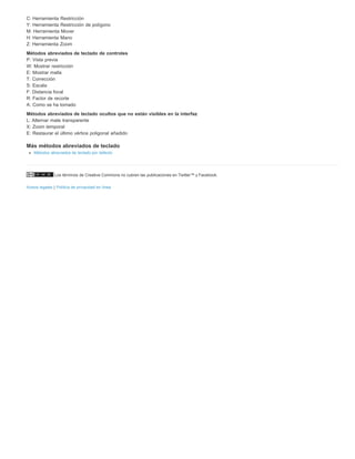 C: Herramienta Restricción 
Y: Herramienta Restricción de polígono 
M: Herramienta Mover 
H: Herramienta Mano 
Z: Herramienta Zoom 
Métodos abreviados de teclado de controles 
P: Vista previa 
W: Mostrar restricción 
E: Mostrar malla 
T: Corrección 
S: Escala 
F: Distancia focal 
R: Factor de recorte 
A: Como se ha tomado 
Métodos abreviados de teclado ocultos que no están visibles en la interfaz 
L: Alternar mate transparente 
X: Zoom temporal 
E: Restaurar el último vértice poligonal añadido 
Más métodos abreviados de teclado 
Métodos abreviados de teclado por defecto 
Los términos de Creative Commons no cubren las publicaciones en Twitter™ y Facebook. 
Avisos legales | Política de privacidad en línea 
 