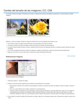 Cambio del tamaño de las imágenes | CC, CS6 
El comando Tamaño de imagen in Photoshop CC incluye un método para conservar los detalles y proporcionar un mejor enfoque al ampliar 
imágenes. 
Volver al principio 
Además, el cuadro de diálogo Tamaño de imagen de Photoshop CC se ha actualizado para facilitar su uso: 
Una ventana muestra la imagen de previsualización de los parámetros de cambio de tamaño. 
Al cambiar el tamaño del cuadro de diálogo, cambia el tamaño de la ventana de previsualización. 
La opción Cambiar escala de estilos se activa y desactiva dentro del menú de engranaje situado en la esquina superior derecha del cuadro 
de diálogo. 
En el menú emergente Dimensiones, seleccione diferentes unidades de medida para mostrar las dimensiones del resultado final. 
Haga clic en el icono de vínculo para activar o desactivar la opción Restringir proporciones. 
Redimensionar imágenes 
Cambio del tamaño de las imágenes 
1. Seleccione Imagen > Tamaño de imagen. 
2. Realice una de las acciones siguientes para modificar la previsualización de la imagen: 
Para cambiar el tamaño de la ventana de previsualización, arrastre una esquina del cuadro de diálogo Tamaño de imagen y cambie el 
tamaño. 
Para ver un área diferente de la imagen, arrástrela en la previsualización. 
Si desea cambiar la ampliación de la previsualización, pulse la tecla Ctrl (Windows) o Comando (Mac OS) y haga clic en la imagen de 
previsualización para aumentar la ampliación. Pulse la tecla Alt (Windows) u Opción (Mac OS) y haga clic para reducir el nivel de 
ampliación. Después de hacer clic, el porcentaje de aumento aparece brevemente en la parte inferior de la imagen de previsualización. 
3. Para cambiar la unidad de medida de la dimensión en píxeles, haga clic en el triángulo situado junto a Dimensiones y elija una opción en el 
menú. 
 