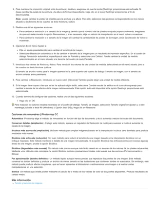 4. Para mantener la proporción original entre la anchura y la altura, asegúrese de que la opción Restringir proporciones está activada. Si 
desea cambiar la escala de la anchura y la altura de forma independiente, haga clic en el icono Restringir proporciones a fin de 
desvincularlas. 
Nota: 
Automático 
Conservar detalles (ampliación) 
Bicúbica más suavizada (ampliación) 
Bicúbica más enfocada (reducción) 
Bicúbica (degradados más suaves) 
Por aproximación (bordes definidos) 
Bilineal 
puede cambiar la unidad de medida para la anchura y la altura. Para ello, seleccione las opciones correspondientes en los menús 
situados a la derecha de los cuadros de texto Anchura y Altura. 
5. Realice una de las siguientes acciones: 
Para cambiar la resolución o el tamaño de la imagen y permitir que el número total de píxeles se ajuste proporcionalmente, asegúrese 
de que está seleccionada la opción Remuestrear y, si es necesario, elija un método de interpolación en el menú Volver a muestrear. 
Para cambiar la resolución o el tamaño de la imagen sin cambiar la cantidad total de píxeles de la imagen, anule la selección de Volver a 
muestrear. 
6. (Opcional) En el menú Ajustar a: 
Elija un ajuste preestablecido para cambiar el tamaño de la imagen. 
Seleccione Resolución automática a fin de cambiar el tamaño de la imagen para un resultado de impresión específico. En el cuadro de 
diálogo Resolución automática, especifique el valor de Pantalla y seleccione una Calidad. Puede cambiar la unidad de medida 
seleccionándola en el menú situado a la derecha del cuadro de texto Pantalla. 
7. Introduzca los valores de Anchura y Altura. Para introducir los valores de otra unidad de medida, selecciónela en el menú situado junto a 
los cuadros de texto Anchura y Altura. 
El tamaño de archivo nuevo para la imagen aparece en la parte superior del cuadro de diálogo Tamaño de imagen, con el tamaño de 
archivo anterior entre paréntesis. 
8. Para cambiar la Resolución, introduzca un nuevo valor. (Opcional) También puede elegir una unidad de medida diferente. 
9. Si la imagen tiene capas a las que se les ha aplicado algún estilo, seleccione Cambiar escala de estilos en el icono de engranaje para 
cambiar la escala de los efectos de la imagen redimensionada. Esta opción solo está disponible si la opción Restringir proporciones está 
seleccionada. 
10. Cuando termine de configurar las opciones, realice una de las siguientes acciones: 
Haga clic en OK. 
Para restaurar los valores iniciales mostrados en el cuadro de diálogo Tamaño de imagen, seleccione Tamaño original en Ajustar a, o bien 
mantenga pulsada la tecla Alt (Windows) u Opción (Mac OS) y haga clic en Restaurar. 
Opciones de remuestreo | Photoshop CC 
Photoshop elige el método de remuestreo en función del tipo de documento y de si aumenta o reduce la escala del documento. 
Al elegir este método, aparece un regulador de Reducción de ruido para suavizar el ruido al aumentar la 
escala de la imagen. 
Un buen método para ampliar imágenes basado en la interpolación bicúbica pero diseñado para producir 
resultados más suaves. 
Un buen método para reducir el tamaño de una imagen basado en la interpolación bicúbica con un 
enfoque mejorado. Este método mantiene el detalle de una imagen remuestreada. Si la opción Bicúbica más enfocada enfoca en exceso algunas 
áreas de una imagen, pruebe la opción Bicúbica. 
Un método más preciso aunque más lento basado en un examen de los valores de los píxeles adyacentes. 
Mediante unos cálculos más complejos, la opción Bicúbica produce graduaciones tonales más suaves que las opciones Por aproximación y 
Bilineal. 
Un método rápido aunque menos preciso que reproduce los píxeles de una imagen. Este método 
conserva los bordes definidos y produce un archivo de menor tamaño en las ilustraciones que contienen bordes no suavizados. Sin embargo, este 
método puede producir efectos irregulares, que se hacen aparentes al distorsionar o redimensionar una imagen o al realizar varias 
manipulaciones en una selección. 
Un método que añade píxeles mediante el cálculo de la media de los valores de color de los píxeles adyacentes. Produce resultados de 
calidad media. 
Más información 
Tamaño y resolución de imágenes 
 