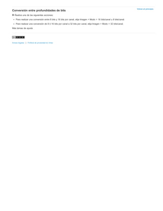 Volver al principio Conversión entre profundidades de bits 
Realice una de las siguientes acciones: 
Para realizar una conversión entre 8 bits y 16 bits por canal, elija Imagen > Modo > 16 bits/canal u 8 bits/canal. 
Para realizar una conversión de 8 ó 16 bits por canal a 32 bits por canal, elija Imagen > Modo > 32 bits/canal. 
Más temas de ayuda 
Avisos legales | Política de privacidad en línea 
 