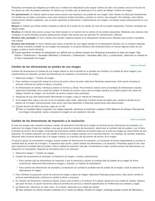Photoshop remuestrea las imágenes por medio de un método de interpolación para asignar valores de color a los píxeles nuevos en función de 
los valores de color de píxeles existentes. El método que se debe usar se selecciona en el cuadro de diálogo Tamaño de imagen. 
Por aproximación Un método rápido aunque menos preciso que reproduce los píxeles de una imagen. Este método se utiliza para ilustraciones 
con bordes que no están suavizados y sirve para conservar bordes marcados y producir un archivo más pequeño. Sin embargo, este método 
puede producir efectos irregulares, que se hacen aparentes al distorsionar o redimensionar una imagen o al realizar varias manipulaciones en una 
selección. 
Bilineal Un método que añade píxeles mediante el cálculo de la media de los valores de color de los píxeles adyacentes. Produce resultados de 
calidad media. 
Bicúbica Un método más preciso aunque más lento basado en un examen de los valores de los píxeles adyacentes. Mediante unos cálculos más 
complejos, la opción Bicúbica produce graduaciones tonales más suaves que las opciones Por aproximación y Bilineal. 
Bicúbica más suavizada Un buen método para ampliar imágenes basado en la interpolación bicúbica pero diseñado para producir resultados 
más suaves. 
Bicúbica más enfocada Un buen método para reducir el tamaño de una imagen basado en la interpolación bicúbica con un enfoque mejorado. 
Este método mantiene el detalle de una imagen remuestreada. Si la opción Bicúbica más enfocada enfoca en exceso algunas áreas de una 
imagen, pruebe la opción Bicúbica. 
Puede especificar el método de interpolación por defecto que se utilizará siempre que Photoshop remuestree los datos de imagen. Elija 
Edición > Preferencias > Generales (Windows) o Photoshop > Preferencias > Generales (Mac OS) y, a continuación, seleccione un método en 
el menú Interpolación de imagen. 
Volver al principio 
Cambio de las dimensiones en píxeles de una imagen 
Cambiar las dimensiones en píxeles de una imagen afecta no solo al tamaño en la pantalla sino también a la calidad de dicha imagen y sus 
características de impresión, ya sean las dimensiones de impresión o la resolución de imagen. 
1. Seleccione Imagen > Tamaño de imagen. 
2. Para mantener la proporción actual de anchura de píxel a altura de píxel, seleccione Restringir proporciones. Esta opción actualiza la 
Volver al principio 
anchura conforme se cambia la altura y viceversa. 
3. En Dimensiones en píxeles, introduzca valores en Anchura y Altura. Para introducir valores como porcentajes de dimensiones actuales, 
seleccione Porcentaje como unidad de medida. El tamaño de archivo nuevo para la imagen aparece en la parte superior del cuadro de 
diálogo Tamaño de imagen, con el tamaño de archivo anterior entre paréntesis. 
4. Asegúrese de que está seleccionado Remuestrear la imagen y elija un método de interpolación. 
5. Si la imagen tiene capas a las que se les ha aplicado algún estilo, seleccione Cambiar escala de estilos para cambiar la escala de los 
efectos de la imagen redimensionada. Esta opción solo está disponible si Restringir proporciones está seleccionada. 
6. Cuando termine de definir opciones, haga clic en OK. 
Para un resultado óptimo al generar una imagen pequeña, disminuya la resolución y aplique el filtro Máscara de enfoque. Para generar 
una imagen más grande, vuelva a escanear la imagen en una resolución más alta. 
Cambio de las dimensiones de impresión y la resolución 
Si crea una imagen para soportes impresos, resulta útil especificar el tamaño de la imagen en términos de las dimensiones de impresión y la 
resolución de imagen. Estas dos medidas, a las que se denomina tamaño del documento, determinan la cantidad total de píxeles y, por lo tanto, 
el tamaño de archivo de la imagen; el tamaño del documento también determina el tamaño base con el cual una imagen se coloca dentro de otra 
aplicación. Es posible manipular con más detalle la escala de la imagen impresa con el comando Imprimir; sin embargo, los cambios realizados 
utilizando este comando afectan solo a la imagen impresa, no al tamaño del documento del archivo de la imagen. 
Si activa la opción de remuestrear la imagen, puede cambiar las dimensiones de impresión y la resolución de forma independiente (y cambiar la 
cantidad total de píxeles de la imagen). Si desactiva esta opción, puede cambiar las dimensiones o la resolución: Photoshop ajusta el otro valor 
para conservar la cantidad total de píxeles. Para la calidad de impresión más alta, normalmente es mejor cambiar primero las dimensiones y la 
resolución sin remuestrear. Después se remuestrea solo si es necesario. 
1. Seleccione Imagen > Tamaño de imagen. 
2. Cambie las dimensiones de impresión, la resolución de imagen, o ambas características: 
Para cambiar solo las dimensiones de impresión o solo la resolución y ajustar la cantidad total de píxeles de la imagen de forma 
proporcional, seleccione Remuestrear la imagen y, después, un método de interpolación. 
Para cambiar las dimensiones de impresión y la resolución sin cambiar la cantidad total de píxeles de la imagen, anule la selección de 
Remuestrear la imagen. 
3. Para mantener la proporción actual de anchura de imagen a altura de imagen, seleccione Restringir proporciones. Esta opción cambia la 
anchura automáticamente conforme se cambia la altura y viceversa. 
4. En Tamaño del documento, introduzca valores nuevos para la altura y la anchura. Si lo desea, seleccione una unidad de medida. Observe 
que para Anchura, la opción Columnas utiliza los tamaños de anchura y medianil especificados en Preferencias de unidades y reglas. 
5. En Resolución, introduzca un valor nuevo. Si lo desea, seleccione una unidad de medida. 
Para restaurar los valores iniciales mostrados en el cuadro de diálogo Tamaño de imagen, mantenga pulsada la tecla Alt (Windows) u 
 