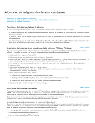 Adquisición de imágenes de cámaras y escáneres 
Volver al principio 
Volver al principio 
Volver al principio 
Adquisición de imágenes digitales de cámaras 
Importación de imágenes desde una cámara digital utilizando WIA (solo Windows) 
Importación de imágenes escaneadas 
Adquisición de imágenes digitales de cámaras 
Si desea copiar imágenes en el ordenador, basta con conectar la cámara o un lector de tarjetas multimedia al mismo. 
El comando Obtener fotos de la cámara de Adobe® Bridge® permite descargar las fotografías, así como organizarlas, cambiarles el nombre 
y aplicarles metadatos. 
Si la cámara o, en su caso, el lector de tarjetas aparece como una unidad en el ordenador, copie las imágenes directamente en el disco duro 
o en Adobe Bridge. 
Use el software proporcionado con la cámara, Windows Image Acquisition (WIA) o Image Capture (Mac OS). Para obtener más información 
sobre el uso de Windows Image Acquisition o Image Capture, consulte la documentación de su ordenador. 
Importación de imágenes desde una cámara digital utilizando WIA (solo Windows) 
Algunas cámaras digitales importan imágenes utilizando el soporte Windows Image Acquisition (WIA). Al utilizar WIA, Photoshop recurre a 
Windows y al programa del escáner o de la cámara digital para importar imágenes directamente a Photoshop. 
1. Seleccione Archivo > Importar > Soporte WIA. 
2. Seleccione un destino para guardar los archivos de imagen en el ordenador. 
3. Asegúrese de que la opción Abrir imagen adquirida en Photoshop está seleccionada. Si va a importar una gran cantidad de imágenes, o si 
desea editar las imágenes más adelante, anule la selección de la opción Abrir imagen adquirida. 
4. Para guardar las imágenes importadas directamente en una carpeta cuyo nombre es la fecha actual, seleccione Crear carpeta única. 
5. Haga clic en Inicio. 
6. Seleccione la cámara digital desde la que va a importar imágenes. 
Nota: si el nombre de la cámara no aparece en el submenú, compruebe que el programa y los controladores se han instalado 
correctamente y que la cámara está conectada. 
7. Elija la imagen o imágenes que desea importar: 
Haga clic en la imagen de la lista de miniaturas para importar la imagen. 
Mantenga pulsada la tecla Mayús y haga clic en varias imágenes para importarlas al mismo tiempo. 
Haga clic en la opción Seleccionar todo para importar todas las imágenes disponibles. 
8. Haga clic en la opción de obtener imagen para importar la imagen. 
Importación de imágenes escaneadas 
Para importar imágenes escaneadas, abra los archivos TIFF guardados con el programa de escaneado independiente, o bien, use una interfaz 
TWAIN o WIA directamente en Photoshop. En cualquier caso, asegúrese de instalar el software necesario para su escáner. Para ver las 
instrucciones de instalación, consulte la documentación proporcionada por el fabricante del escáner. 
Nota: el fabricante del escáner es quien proporciona soporte para los controladores del escáner, no Adobe. Si surgen problemas al escanear, 
asegúrese de que utiliza la versión más reciente del controlador del escáner y el software. 
Importar imágenes desde una aplicación de escaneado independiente 
Casi todos los escáneres incluyen un programa que puede ejecutarse fuera de Photoshop, lo que proporciona idénticas opciones de escaneado y 
calidad. Este método evita los problemas causados por controladores antiguos de TWAIN. También puede mejorar la eficiencia, lo que permite 
editar las imágenes en Photoshop mientras se continúa escaneando en segundo plano. 
1. Inicie el programa de escaneado y establezca las opciones deseadas. (En Mac OS, también puede utilizar la utilidad Image Capture). 
2. Guarde las imágenes escaneadas en formato TIFF. 
3. Abra los archivos guardados de TIFF en Photoshop. 
 