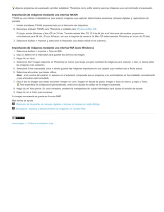 Algunos programas de escaneado permiten establecer Photoshop como editor externo para las imágenes una vez terminado el escaneado. 
Importación de imágenes mediante una interfaz TWAIN 
TWAIN es una interfaz multiplataforma para adquirir imágenes que capturan determinados escáneres, cámaras digitales y capturadores de 
pantalla. 
1. Instale el software TWAIN proporcionado por el fabricante del dispositivo. 
2. Descargue el plugin TWAIN para Photoshop e instálelo para Windows o Mac OS. 
El plugin admite Windows y Mac OS de 32 bits. También admite Mac OS 10.6 de 64 bits si el fabricante del escáner proporciona 
controladores para 64 bits. (Pocos lo hacen, así que la mayoría de usuarios de Mac OS deben ejecutar Photoshop en modo de 32 bits). 
3. Seleccione Archivo > Importar y seleccione el dispositivo que desea utilizar en el submenú. 
Importación de imágenes mediante una interfaz WIA (solo Windows) 
1. Seleccione Archivo > Importar > Soporte WIA. 
2. Elija un destino en el ordenador para guardar los archivos de imagen. 
3. Haga clic en Inicio. 
4. Seleccione Abrir imagen adquirida en Photoshop (a menos que tenga una gran cantidad de imágenes para importar, o bien, si desea editar 
las imágenes más adelante). 
5. Seleccione Crear subcarpeta única si desea guardar las imágenes importadas en una carpeta cuyo nombre sea la fecha actual. 
6. Seleccione el escáner que desea utilizar. 
Nota: si el nombre del escáner no aparece en el submenú, compruebe que el programa y los controladores se han instalado correctamente 
y que el escáner está conectado. 
7. Elija el tipo de imagen que desea escanear: Imagen en color, Imagen en escala de grises, Imagen o texto en blanco y negro o Texto. 
Para especificar la configuración personalizada, seleccione Ajustar la calidad de la imagen escaneada. 
8. Haga clic en Vista previa. En caso necesario, arrastre los manejadores del cuadro delimitador para ajustar el tamaño de recorte. 
9. Haga clic en el botón para escanear. 
La imagen escaneada se guarda en formato BMP. 
Más temas de ayuda 
Obtención de fotografías de cámaras digitales o lectores de tarjetas en Adobe Bridge 
Navegación, apertura y almacenamiento de imágenes en Camera Raw 
Avisos legales | Política de privacidad en línea 
 