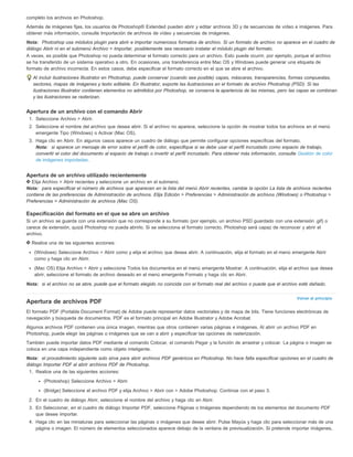 completo los archivos en Photoshop. 
Además de imágenes fijas, los usuarios de Photoshop® Extended pueden abrir y editar archivos 3D y de secuencias de vídeo e imágenes. Para 
obtener más información, consulte Importación de archivos de vídeo y secuencias de imágenes. 
Nota: Photoshop usa módulos plugin para abrir e importar numerosos formatos de archivo. Si un formato de archivo no aparece en el cuadro de 
diálogo Abrir ni en el submenú Archivo > Importar, posiblemente sea necesario instalar el módulo plugin del formato. 
A veces, es posible que Photoshop no pueda determinar el formato correcto para un archivo. Esto puede ocurrir, por ejemplo, porque el archivo 
se ha transferido de un sistema operativo a otro. En ocasiones, una transferencia entre Mac OS y Windows puede generar una etiqueta de 
formato de archivo incorrecta. En estos casos, debe especificar el formato correcto en el que se abre el archivo. 
Al incluir ilustraciones Illustrator en Photoshop, puede conservar (cuando sea posible) capas, máscaras, transparencias, formas compuestas, 
sectores, mapas de imágenes y texto editable. En Illustrator, exporte las ilustraciones en el formato de archivo Photoshop (PSD). Si las 
ilustraciones Illustrator contienen elementos no admitidos por Photoshop, se conserva la apariencia de las mismas, pero las capas se combinan 
y las ilustraciones se rasterizan. 
Apertura de un archivo con el comando Abrir 
1. Seleccione Archivo > Abrir. 
2. Seleccione el nombre del archivo que desea abrir. Si el archivo no aparece, seleccione la opción de mostrar todos los archivos en el menú 
Volver al principio 
emergente Tipo (Windows) o Activar (Mac OS). 
3. Haga clic en Abrir. En algunos casos aparece un cuadro de diálogo que permite configurar opciones específicas del formato. 
Nota: si aparece un mensaje de error sobre el perfil de color, especifique si se debe usar el perfil incrustado como espacio de trabajo, 
convertir el color del documento al espacio de trabajo o invertir el perfil incrustado. Para obtener más información, consulte Gestión de color 
de imágenes importadas. 
Apertura de un archivo utilizado recientemente 
Elija Archivo > Abrir recientes y seleccione un archivo en el submenú. 
Nota: para especificar el número de archivos que aparecen en la lista del menú Abrir recientes, cambie la opción La lista de archivos recientes 
contiene de las preferencias de Administración de archivos. Elija Edición > Preferencias > Administración de archivos (Windows) o Photoshop > 
Preferencias > Administración de archivos (Mac OS). 
Especificación del formato en el que se abre un archivo 
Si un archivo se guarda con una extensión que no corresponde a su formato (por ejemplo, un archivo PSD guardado con una extensión .gif) o 
carece de extensión, quizá Photoshop no pueda abrirlo. Si se selecciona el formato correcto, Photoshop será capaz de reconocer y abrir el 
archivo. 
Realice una de las siguientes acciones: 
(Windows) Seleccione Archivo > Abrir como y elija el archivo que desea abrir. A continuación, elija el formato en el menú emergente Abrir 
como y haga clic en Abrir. 
(Mac OS) Elija Archivo > Abrir y seleccione Todos los documentos en el menú emergente Mostrar. A continuación, elija el archivo que desea 
abrir, seleccione el formato de archivo deseado en el menú emergente Formato y haga clic en Abrir. 
Nota: si el archivo no se abre, puede que el formato elegido no coincida con el formato real del archivo o puede que el archivo esté dañado. 
Apertura de archivos PDF 
El formato PDF (Portable Document Format) de Adobe puede representar datos vectoriales y de mapa de bits. Tiene funciones electrónicas de 
navegación y búsqueda de documentos. PDF es el formato principal en Adobe Illustrator y Adobe Acrobat. 
Algunos archivos PDF contienen una única imagen, mientras que otros contienen varias páginas e imágenes. Al abrir un archivo PDF en 
Photoshop, puede elegir las páginas o imágenes que se van a abrir y especificar las opciones de rasterización. 
También puede importar datos PDF mediante el comando Colocar, el comando Pegar y la función de arrastrar y colocar. La página o imagen se 
coloca en una capa independiente como objeto inteligente. 
Nota: el procedimiento siguiente solo sirve para abrir archivos PDF genéricos en Photoshop. No hace falta especificar opciones en el cuadro de 
diálogo Importar PDF al abrir archivos PDF de Photoshop. 
1. Realice una de las siguientes acciones: 
(Photoshop) Seleccione Archivo > Abrir. 
(Bridge) Seleccione el archivo PDF y elija Archivo > Abrir con > Adobe Photoshop. Continúe con el paso 3. 
2. En el cuadro de diálogo Abrir, seleccione el nombre del archivo y haga clic en Abrir. 
3. En Seleccionar, en el cuadro de diálogo Importar PDF, seleccione Páginas o Imágenes dependiendo de los elementos del documento PDF 
que desee importar. 
4. Haga clic en las miniaturas para seleccionar las páginas o imágenes que desee abrir. Pulse Mayús y haga clic para seleccionar más de una 
página o imagen. El número de elementos seleccionados aparece debajo de la ventana de previsualización. Si pretende importar imágenes, 
 