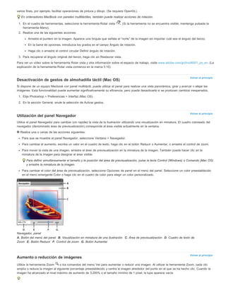Volver al principio 
Volver al principio 
Volver al principio 
varios fines, por ejemplo, facilitar operaciones de pintura y dibujo. (Se requiere OpenGL). 
En ordenadores MacBook con paneles multitáctiles, también puede realizar acciones de rotación. 
1. En el cuadro de herramientas, seleccione la herramienta Rotar vista . (Si la herramienta no se encuentra visible, mantenga pulsada la 
herramienta Mano). 
2. Realice una de las siguientes acciones: 
Arrastre el puntero en la imagen. Aparece una brújula que señala el “norte” de la imagen sin importar cuál sea el ángulo del lienzo. 
En la barra de opciones, introduzca los grados en el campo Ángulo de rotación. 
Haga clic o arrastre el control circular Definir ángulo de rotación. 
3. Para recuperar el ángulo original del lienzo, haga clic en Restaurar vista. 
Para ver un vídeo sobre la herramienta Rotar vista y otra información sobre el espacio de trabajo, visite www.adobe.com/go/lrvid4001_ps_en. (La 
explicación de la herramienta Rotar vista comienza en la marca 5:10). 
Desactivación de gestos de almohadilla táctil (Mac OS) 
Si dispone de un equipo Macbook con panel multitáctil, puede utilizar el panel para realizar una vista panorámica, girar y acercar o alejar las 
imágenes. Esta funcionalidad puede aumentar significativamente su eficiencia, pero puede desactivarla si se producen cambios inesperados. 
1. Elija Photoshop > Preferencias > Interfaz (Mac OS). 
2. En la sección General, anule la selección de Activar gestos. 
Utilización del panel Navegador 
Utilice el panel Navegador para cambiar con rapidez la vista de la ilustración utilizando una visualización en miniatura. El cuadro coloreado del 
navegador (denominado área de previsualización) corresponde al área visible actualmente en la ventana. 
Realice una o varias de las acciones siguientes: 
Para que se muestre el panel Navegador, seleccione Ventana > Navegador. 
Para cambiar el aumento, escriba un valor en el cuadro de texto, haga clic en el botón Reducir o Aumentar, o arrastre el control de zoom. 
Para mover la vista de una imagen, arrastre el área de previsualización en la miniatura de la imagen. También puede hacer clic en la 
miniatura de la imagen para designar el área visible. 
Para definir simultáneamente el tamaño y la posición del área de previsualización, pulse la tecla Control (Windows) o Comando (Mac OS) 
y arrastre la miniatura de la imagen. 
Para cambiar el color del área de previsualización, seleccione Opciones de panel en el menú del panel. Seleccione un color preestablecido 
en el menú emergente Color o haga clic en el cuadro de color para elegir un color personalizado. 
Navegador, panel 
A. Botón del menú del panel B. Visualización en miniatura de una ilustración C. Área de previsualización D. Cuadro de texto de 
Zoom E. Botón Reducir F. Control de zoom G. Botón Aumentar 
Aumento o reducción de imágenes 
Utilice la herramienta Zoom o los comandos del menú Ver para aumentar o reducir una imagen. Al utilizar la herramienta Zoom, cada clic 
amplía o reduce la imagen al siguiente porcentaje preestablecido y centra la imagen alrededor del punto en el que se ha hecho clic. Cuando la 
imagen ha alcanzado el nivel máximo de aumento de 3.200% o el tamaño mínimo de 1 píxel, la lupa aparece vacía. 
 