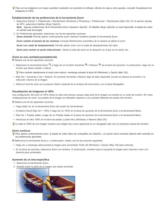 Para ver las imágenes con mayor exactitud, revelando con precisión el enfoque, efectos de capa y otros ajustes, consulte Visualización de 
imágenes al 100%. 
Establecimiento de las preferencias de la herramienta Zoom 
1. Seleccione Edición > Preferencias > Rendimiento (Windows) o Photoshop > Preferencias > Rendimiento (Mac OS). En la sección Ajustes 
de GPU, seleccione Habilitar dibujo OpenGL. 
Nota: algunas preferencias de la herramienta Zoom requieren OpenGL. Si Habilitar dibujo OpenGL no está disponible, la tarjeta de vídeo 
no admite esta tecnología. 
2. En Preferencias generales, seleccione una de las siguientes opciones: 
Zoom animado Permite aplicar continuamente zoom mientras mantiene pulsada la herramienta Zoom. 
Zoom cambia el tamaño de las ventanas Consulte Redimensión automática de la ventana al utilizar el zoom. 
Zoom con rueda de desplazamiento Permite aplicar zoom con la rueda de desplazamiento del ratón. 
Zoom para centrar en punto seleccionado Centra la vista del zoom en la ubicación en la que se ha hecho clic. 
Zoom en una cantidad preestablecida 
Realice una de las siguientes acciones: 
Seleccione la herramienta Zoom y haga clic en el botón Aumentar o Reducir de la barra de opciones. A continuación, haga clic en 
el área que desee ampliar o reducir. 
Para cambiar rápidamente al modo para reducir, mantenga pulsada la tecla Alt (Windows) u Opción (Mac OS). 
Elija Ver > Aumentar o Ver > Reducir. El comando Aumentar o Reducir deja de estar disponible cuando se alcanza el aumento o la 
reducción máxima de la imagen. 
Defina el nivel de zoom en la esquina inferior izquierda de la ventana del documento o en el panel Navegador. 
Visualización de imágenes al 100% 
Una configuración del zoom al 100% ofrece la vista más precisa, porque cada píxel de la imagen se muestra en un píxel del monitor. (En otras 
configuraciones de zoom, los píxeles de la imagen se interpolan respecto a una cantidad diferente de píxeles del monitor). 
Realice una de las siguientes acciones: 
Haga doble clic en la herramienta Zoom del cuadro de herramientas. 
(Creative Cloud) Elija Ver > 100% o haga clic en 100% en la barra de opciones de la herramienta Zoom o la herramienta Mano. 
Elija Ver > Píxeles reales o haga clic en Píxeles reales en la barra de opciones de la herramienta Zoom o la herramienta Mano. 
Introduzca el valor 100% en la barra de estado y pulse Intro (Windows) o Retorno (Mac OS). 
La vista al 100% de una imagen muestra una imagen tal y como aparecerá en un navegador web (con la resolución actual del monitor). 
Zoom continuo 
Para aplicar continuamente zoom, la tarjeta de vídeo debe ser compatible con OpenGL, y la opción Zoom animado deberá estar activada en 
las preferencias generales. 
Seleccione la herramienta Zoom y, a continuación, realice una de las acciones siguientes: 
Haga clic y mantenga seleccionada la imagen para aumentarla. Pulse Alt (Windows) u Opción (Mac OS) para reducirla. 
En la barra de opciones, seleccione Zoom con arrastre. A continuación, arrastre hacia la izquierda la imagen para reducirla o bien a la 
derecha para aumentarla. 
Aumento de un área específica 
1. Seleccione la herramienta Zoom. 
2. Arrastre sobre la parte de la imagen que desea aumentar. 
 