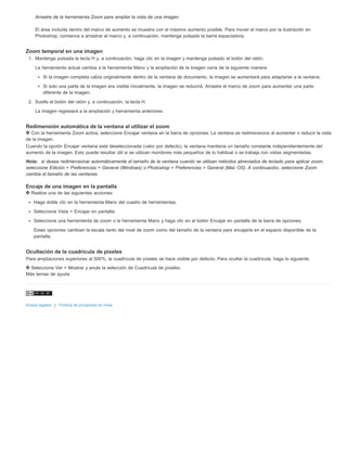 Arrastre de la herramienta Zoom para ampliar la vista de una imagen 
El área incluida dentro del marco de aumento se muestra con el máximo aumento posible. Para mover el marco por la ilustración en 
Photoshop, comience a arrastrar el marco y, a continuación, mantenga pulsada la barra espaciadora. 
Zoom temporal en una imagen 
1. Mantenga pulsada la tecla H y, a continuación, haga clic en la imagen y mantenga pulsado el botón del ratón. 
La herramienta actual cambia a la herramienta Mano y la ampliación de la imagen varía de la siguiente manera: 
Si la imagen completa cabía originalmente dentro de la ventana de documento, la imagen se aumentará para adaptarse a la ventana. 
Si solo una parte de la imagen era visible inicialmente, la imagen se reducirá. Arrastre el marco de zoom para aumentar una parte 
diferente de la imagen. 
2. Suelte el botón del ratón y, a continuación, la tecla H. 
La imagen regresará a la ampliación y herramienta anteriores. 
Redimensión automática de la ventana al utilizar el zoom 
Con la herramienta Zoom activa, seleccione Encajar ventana en la barra de opciones. La ventana se redimensiona al aumentar o reducir la vista 
de la imagen. 
Cuando la opción Encajar ventana está deseleccionada (valor por defecto), la ventana mantiene un tamaño constante independientemente del 
aumento de la imagen. Esto puede resultar útil si se utilizan monitores más pequeños de lo habitual o se trabaja con vistas segmentadas. 
Nota: si desea redimensionar automáticamente el tamaño de la ventana cuando se utilizan métodos abreviados de teclado para aplicar zoom, 
seleccione Edición > Preferencias > General (Windows) o Photoshop > Preferencias > General (Mac OS). A continuación, seleccione Zoom 
cambia el tamaño de las ventanas. 
Encaje de una imagen en la pantalla 
Realice una de las siguientes acciones: 
Haga doble clic en la herramienta Mano del cuadro de herramientas. 
Seleccione Vista > Encajar en pantalla. 
Seleccione una herramienta de zoom o la herramienta Mano y haga clic en el botón Encajar en pantalla de la barra de opciones. 
Estas opciones cambian la escala tanto del nivel de zoom como del tamaño de la ventana para encajarla en el espacio disponible de la 
pantalla. 
Ocultación de la cuadrícula de píxeles 
Para ampliaciones superiores al 500%, la cuadrícula de píxeles se hace visible por defecto. Para ocultar la cuadrícula, haga lo siguiente. 
Seleccione Ver > Mostrar y anule la selección de Cuadrícula de píxeles. 
Más temas de ayuda 
Avisos legales | Política de privacidad en línea 
 