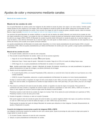 Ajustes de color y monocromo mediante canales 
Volver al principio 
Mezcla de los canales de color 
Mezcla de los canales de color 
Con el ajuste Mezclador de canales puede crear imágenes de alta calidad en escala de grises, tono sepia o con otros matices. También puede 
realizar ajustes de color creativos en una imagen. Para crear imágenes en escala de grises de alta calidad, seleccione el porcentaje de cada 
canal de color en el ajuste Mezclador de colores. Para convertir una imagen de color en escala de grises y añadirle matices, utilice el comando 
Blanco y negro (consulte Conversión de una imagen en color en una imagen en blanco y negro). 
Las opciones del ajuste Mezclador de canales modifican un canal de color de destino (de salida) utilizando una mezcla de los canales de color 
(de origen) existentes de la imagen. Los canales de color son imágenes en escala de grises que representan valores tonales de los componentes 
de color de una imagen (RGB o CMYK). El Mezclador de canales le permite añadir información en escala de grises de un canal de origen a un 
canal de destino, o bien eliminar información de un canal de origen. Con este ajuste no añade colores a un componente de color específico (ni los 
elimina del mismo) como sucede con el ajuste Corrección selectiva. 
Los ajustes preestablecidos del Mezclador de canales están disponibles en el menú Ajuste preestablecido del panel Ajustes (CS5) o el panel 
Propiedades (CS6). Utilice los ajustes preestablecidos por defecto del Mezclador de canales para crear, guardar y cargar ajustes preestablecidos 
personalizados. 
Mezcla de los canales de color 
1. En el panel Canales, seleccione el canal de color compuesto. 
2. Para acceder al ajuste Mezclador de canales, realice una de las acciones siguientes: 
Haga clic en el icono Mezclador de canales del panel Ajustes. 
Seleccione Capa > Nueva capa de ajuste > Mezclador de canales. Haga clic en OK en el cuadro de diálogo Nueva capa. 
(CS5) Haga clic en un ajuste preestablecido del Mezclador de canales en el panel Ajustes. 
Nota: también puede elegir Imagen > Ajustes > Mezclador de canales. No obstante, recuerde que, con este procedimiento, los ajustes se 
aplican directamente en la capa de la imagen y se elimina información de la imagen. 
3. Realice una de las siguientes acciones: 
En el panel Ajustes (CS5) o en el panel Propiedades (CS6), seleccione un canal del menú Canal de salida en el que fusionar uno o más 
canales existentes. 
(CS6) En el panel Propiedades, seleccione un ajuste preestablecido del Mezclador de canales en el menú Ajuste preestablecido. 
Al elegir un canal de salida, el regulador de origen de dicho canal adopta el valor 100% y los otros canales el valor 0%. Por ejemplo, si elige 
Rojo como canal de salida, los reguladores de Canales de origen adoptan el valor 100% para Rojo y 0% para Verde y Azul (en una imagen 
RGB). 
4. Para reducir la contribución del canal al canal de salida, arrastre un regulador de canal de origen a la izquierda. Para aumentar la 
contribución del canal, arrastre un regulador de canal de origen a la derecha o especifique un valor entre -200% y +200% en el cuadro. Si 
utiliza un valor negativo se invierte el canal de origen antes de añadirlo al canal de salida. 
Photoshop muestra el valor total de los canales de origen en el campo Total. Si los valores de canal combinados son superiores al 100%, 
Photoshop muestra un icono de aviso junto al total. 
5. Arrastre el regulador o introduzca un valor en la opción Constante. 
Esta opción ajusta el valor de la escala de grises del canal de salida. Los valores negativos añaden más negro y los positivos más blanco. 
Un valor de -200% hace que el canal de salida sea negro y un valor +200% hace que sea blanco. 
Puede guardar los ajustes del cuadro de diálogo Mezclador de canales para utilizarlos en otras imágenes. Consulte Almacenamiento de 
ajustes y Reaplicación de ajustes. 
Creación de imágenes monocromas a partir de imágenes RGB o CMYK 
Las imágenes monocromas muestran los canales de color como valores grises. Ajuste el porcentaje de cada canal de origen para ajustar la 
imagen global en escala de grises. 
1. En el panel Canales, seleccione el canal de color compuesto. 
2. Aplique un ajuste preestablecido del Mezclador de canales. 
 