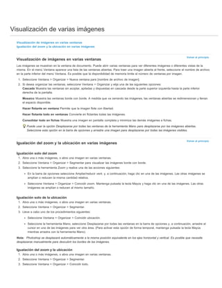 Visualización de varias imágenes 
Volver al principio 
Volver al principio 
Visualización de imágenes en varias ventanas 
Igualación del zoom y la ubicación en varias imágenes 
Visualización de imágenes en varias ventanas 
Las imágenes se muestran en la ventana de documento. Puede abrir varias ventanas para ver diferentes imágenes o diferentes vistas de la 
misma. En el menú Ventana aparece una lista de las ventanas abiertas. Para traer una imagen abierta al frente, seleccione el nombre de archivo 
en la parte inferior del menú Ventana. Es posible que la disponibilidad de memoria limite el número de ventanas por imagen. 
1. Seleccione Ventana > Organizar > Nueva ventana para [nombre de archivo de imagen]. 
2. Si desea organizar las ventanas, seleccione Ventana > Organizar y elija una de las siguientes opciones: 
Cascada Muestra las ventanas sin acoplar, apiladas y dispuestas en cascada desde la parte superior izquierda hasta la parte inferior 
derecha de la pantalla. 
Mosaico Muestra las ventanas borde con borde. A medida que va cerrando las imágenes, las ventanas abiertas se redimensionan y llenan 
el espacio disponible. 
Hacer flotante en ventana Permite que la imagen flote con libertad. 
Hacer flotante todo en ventanas Convierte en flotantes todas las imágenes. 
Consolidar todo en fichas Muestra una imagen en pantalla completa y minimiza las demás imágenes a fichas. 
Puede usar la opción Desplazarse por todas las ventanas de la herramienta Mano para desplazarse por las imágenes abiertas. 
Seleccione esta opción en la barra de opciones y arrastre una imagen para desplazarse por todas las imágenes visibles. 
Igualación del zoom y la ubicación en varias imágenes 
Igualación solo del zoom 
1. Abra una o más imágenes, o abra una imagen en varias ventanas. 
2. Seleccione Ventana > Organizar > Segmentar para visualizar las imágenes borde con borde. 
3. Seleccione la herramienta Zoom y realice una de las acciones siguientes: 
En la barra de opciones seleccione Ampliar/reducir vent. y, a continuación, haga clic en una de las imágenes. Las otras imágenes se 
amplían o reducen la misma cantidad relativa. 
Seleccione Ventana > Organizar > Coincidir zoom. Mantenga pulsada la tecla Mayús y haga clic en una de las imágenes. Las otras 
imágenes se amplían o reducen al mismo tamaño. 
Igualación solo de la ubicación 
1. Abra una o más imágenes, o abra una imagen en varias ventanas. 
2. Seleccione Ventana > Organizar > Segmentar. 
3. Lleve a cabo uno de los procedimientos siguientes: 
Seleccione Ventana > Organizar > Coincidir ubicación. 
Seleccione la herramienta Mano, seleccione Desplazarse por todas las ventanas en la barra de opciones y, a continuación, arrastre el 
cursor en una de las imágenes para ver otra área. (Para activar esta opción de forma temporal, mantenga pulsada la tecla Mayús 
mientras arrastra con la herramienta Mano). 
Nota: Photoshop se desplazará automáticamente a la misma posición equivalente en los ejes horizontal y vertical. Es posible que necesite 
desplazarse manualmente para descubrir los bordes de las imágenes. 
Igualación del zoom y la ubicación 
1. Abra una o más imágenes, o abra una imagen en varias ventanas. 
2. Seleccione Ventana > Organizar > Segmentar. 
3. Seleccione Ventana > Organizar > Coincidir todo. 
 