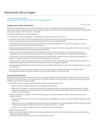 Información de la imagen 
Volver al principio 
Trabajo con el panel Información 
Visualización de la información de archivo en la ventana de documento 
Trabajo con el panel Información 
El panel Información muestra los valores del color situado bajo el puntero y, dependiendo de la herramienta que se esté utilizando, otra 
información de utilidad. El panel Información muestra sugerencias sobre cómo utilizar la herramienta seleccionada, ofrece información de estado 
del documento y puede mostrar valores de 8, 16 ó 32 bits. 
El panel Información muestra la siguiente información: 
En función de la opción que especifique, el panel Información muestra valores de 8, 16 ó 32 bits. 
Al visualizar valores CMYK, el panel Información muestra un signo de exclamación junto a los valores CMYK si el color situado bajo el 
puntero o las muestras de color se encuentran fuera de la gama de los colores CMYK imprimibles. 
Cuando utiliza una herramienta de marco, el panel Información muestra las coordenadas x e y de la posición del puntero, así como la 
anchura (An) y la altura (Al) del marco conforme lo arrastra. 
Cuando utiliza las herramientas Recortar o Zoom, el panel Información muestra la anchura (An) y la altura (Al) del marco conforme arrastra. 
El panel también muestra el ángulo de rotación del marco de recorte. 
Cuando se usan las herramientas Línea, Pluma o Degradado o cuando se mueve una selección, el panel Información muestra las 
coordenadas x e y de la posición de inicio, el cambio en X (DX), el cambio en Y (DY), el ángulo (A) y la longitud (D) conforme arrastra. 
Cuando utiliza un comando de transformación bidimensional, el panel Información muestra el cambio en porcentaje de la anchura (An), 
altura (Al), el ángulo de rotación (A) y el ángulo de sesgado horizontal (H) o vertical (V). 
Cuando se utiliza un cuadro de diálogo de ajustes de color (por ejemplo, Curvas), el panel Información muestra los valores de color de los 
píxeles situados debajo del puntero y debajo de las muestras de color antes y después de aplicarlos. 
Si la opción Mostrar información de herramientas está activada, aparecerán sugerencias de uso de la herramienta seleccionada en el cuadro 
de herramientas. 
En función de las opciones que haya seleccionado, el panel Información muestra información de estado, como el tamaño, perfil y 
dimensiones del documento, los tamaños virtuales, la eficiencia, el temporizador y la herramienta actual. 
Uso del panel Información 
El panel Información muestra información de archivo sobre una imagen, además de información sobre los valores de color conforme mueve el 
puntero de una herramienta sobre una imagen. Si desea ver información conforme arrastra el cursor por la imagen, asegúrese de que el panel 
Información esté visible en el espacio de trabajo. 
1. (Opcional) Si necesita visualizar el panel Información, realice una de las siguientes acciones: 
Haga clic en la ficha del panel Información si está acoplado con otros paneles. 
Elija Ventana > Información. La información de archivo de la imagen se muestra en la parte inferior del panel Información. Si desea 
cambiar la información que se muestra, haga clic en el triángulo situado en la parte superior derecha del panel y seleccione Opciones 
de panel en el menú del panel . 
2. Defina las opciones para configurar la información que desea que se muestre en el panel Información; para ello, realice una de las 
siguientes acciones: 
Seleccione Opciones de panel en el menú del panel Información y especifique las opciones en el cuadro de diálogo Opciones del panel 
Información. 
Haga clic en un icono de cuentagotas y seleccione las opciones de visualización en el menú emergente. También puede utilizar el menú 
emergente para especificar si el panel Información va a mostrar valores de 8, 16 ó 32 bits. 
Haga clic en el icono de coordenadas del cursor y seleccione una unidad de medida. 
3. Seleccione una herramienta. 
4. Mueva el puntero de la imagen o arrástrelo en la imagen para utilizar la herramienta. En función de la herramienta que haya seleccionado, 
aparecerá la siguiente información: 
Muestra los valores numéricos del color que se encuentre bajo el puntero. 
 