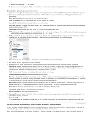 Muestra las coordenadas x e y del puntero. 
Muestra la anchura (An) y altura (Al) de un marco o forma conforme arrastra, o la anchura y altura de una selección activa. 
Cambio de las opciones del panel Información 
1. Haga clic en el triángulo situado en la esquina superior derecha para abrir el menú del panel Información y seleccione Opciones de panel. 
2. En el cuadro de diálogo Opciones del panel Información, en Primer informe de color, seleccione una de las siguientes opciones de 
visualización: 
Color real Muestra los valores del modo de color actual de la imagen. 
Color de prueba Muestra los valores del espacio de color de salida de la imagen. 
Un modo de color Muestra los valores de color en ese modo de color. 
Tinta total Muestra el porcentaje total de toda la tinta CMYK existente en la ubicación actual del puntero, según el conjunto de valores del 
cuadro de diálogo Ajustes CMYK. 
Opacidad Muestra la opacidad de la capa actual. Esta opción no puede aplicarse al fondo. 
También puede definir las opciones del informe haciendo clic en el icono de cuentagotas del panel Información. Además de las opciones 
Primer informe de color, también puede visualizar valores de 8, 16 ó 32 bits. 
3. En Segundo informe de color, seleccione una opción de visualización de la lista del paso 2. En el segundo informe, también puede hacer 
Volver al principio 
clic en el icono de cuentagotas del panel Información y seleccionar las opciones del informe en el menú emergente. 
Hacer clic en un icono de cuentagotas y seleccionar un modo de informe en el menú emergente 
4. En Unidades de regla, seleccione una unidad de medida. 
5. En Información de estado, seleccione una de las siguientes opciones para ver información de archivo en el panel Información: 
Tamaños de archivo Muestra información sobre el volumen de datos de la imagen. El número de la izquierda representa el tamaño de 
impresión de la imagen, aproximadamente el tamaño del archivo guardado y acoplado en formato Adobe Photoshop. El número de la 
derecha muestra el tamaño aproximado del archivo, incluidos los canales y las capas. 
Perfil de documento Muestra el nombre del perfil de color utilizado en la imagen. 
Dimensiones del documento Muestra las dimensiones de la imagen. 
Tamaños virtuales Muestra información sobre la cantidad de RAM y de disco virtual utilizados para procesar la imagen. El número de la 
izquierda representa la cantidad de memoria actualmente utilizada por el programa para mostrar todas las imágenes abiertas. El número de 
la derecha representa la cantidad total de RAM disponible para procesar las imágenes. 
Eficiencia Muestra el porcentaje de tiempo utilizado para llevar a cabo una operación en lugar de leer o escribir en el disco virtual. Si el 
valor es inferior al 100%, Photoshop está utilizando el disco de memoria virtual y, por tanto, el funcionamiento es más lento. 
Temporizador Muestra la cantidad de tiempo que se tardó en completar la última operación. 
Herramienta actual Muestra el nombre de la herramienta activa. 
Escala de medida Muestra la escala del documento. 
6. (Opcional) Seleccione Mostrar información de herramientas para que aparezcan sugerencias de uso de la herramienta seleccionada en la 
parte inferior del panel Información. 
7. Haga clic en OK. 
Si desea cambiar las unidades de medida, haga clic en el icono en forma de cruz del panel Información y seleccione una en el menú. 
Visualización de la información de archivo en la ventana de documento 
La barra de estado, situada en la parte inferior de la ventana de documento, muestra información útil, como el aumento actual y el tamaño de 
archivo de la imagen activa, e instrucciones breves acerca del uso de la herramienta activa. 
Nota: también puede visualizar la información de copyright y de autor añadida al archivo. Esta información incluye información estándar de 
 