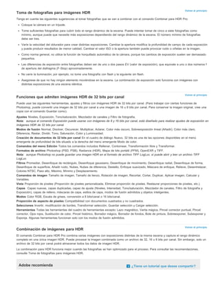 Volver al principio 
Toma de fotografías para imágenes HDR 
Tenga en cuenta las siguientes sugerencias al tomar fotografías que se van a combinar con el comando Combinar para HDR Pro: 
Coloque la cámara en un trípode. 
Tome suficientes fotografías para cubrir todo el rango dinámico de la escena. Puede intentar tomar de cinco a siete fotografías como 
mínimo, aunque puede que necesite más exposiciones dependiendo del rango dinámico de la escena. El número mínimo de fotografías 
debe ser tres. 
Varíe la velocidad del obturador para crear distintas exposiciones. Cambiar la apertura modifica la profundidad de campo de cada exposición 
y puede producir resultados de menor calidad. Cambiar el valor ISO o la apertura también puede provocar ruido o viñetas en la imagen. 
Como norma general, no utilice la función de horquillado automático de la cámara, porque los cambios de exposición suelen ser demasiado 
pequeños. 
Las diferencias de exposición entre fotografías deben ser de uno o dos pasos EV (valor de exposición), que equivale a uno o dos números f 
de apertura del diafragma (F-Stop) aproximadamente. 
No varíe la iluminación; por ejemplo, no tome una fotografía con flash y la siguiente sin flash. 
Asegúrese de que no hay ningún elemento moviéndose en la escena. La combinación de exposición solo funciona con imágenes con 
distintas exposiciones de una escena idéntica. 
Volver al principio 
Funciones que admiten imágenes HDR de 32 bits por canal 
Puede usar las siguientes herramientas, ajustes y filtros con imágenes HDR de 32 bits por canal. (Para trabajar con ciertas funciones de 
Photoshop, puede convertir una imagen de 32 bits por canal a una imagen de 16 u 8 bits por canal. Para conservar la imagen original, cree una 
copia con el comando Guardar como). 
Ajustes Niveles, Exposición, Tono/saturación, Mezclador de canales y Filtro de fotografía. 
Nota: aunque el comando Exposición puede usarse con imágenes de 8 y 16 bits por canal, está diseñado para realizar ajustes de exposición en 
imágenes HDR de 32 bits por canal. 
Modos de fusión Normal, Disolver, Oscurecer, Multiplicar, Aclarar, Color más oscuro, Sobreexposición lineal (Añadir), Color más claro, 
Diferencia, Restar, Dividir, Tono, Saturación, Color y Luminosidad. 
Creación de documentos de 32 bits por canal En el cuadro de diálogo Nuevo, 32 bits es una de las opciones disponibles en el menú 
emergente de profundidad de bits situado a la derecha del menú emergente Modo de color. 
Comandos del menú Edición Todos los comandos incluidos Rellenar, Contornear, Transformación libre y Transformar. 
Formatos de archivo Photoshop (PSD, PSB), Radiance (HDR), Mapa de bits portátil (PFM), OpenEXR y TIFF. 
Nota: aunque Photoshop no puede guardar una imagen HDR en el formato de archivo TIFF LogLuv, sí puede abrir y leer un archivo TIFF 
LogLuv. 
Filtros Promediar, Desenfoque de rectángulo, Desenfoque gaussiano, Desenfoque de movimiento, Desenfoque radial, Desenfoque de forma, 
Desenfoque de superficie, Añadir ruido, Nubes, Nubes de diferencia, Destello, Enfoque suavizado, Máscara de enfoque, Relieve, Desentrelazar, 
Colores NTSC, Paso alto, Máximo, Mínimo y Desplazamiento. 
Comandos de imagen Tamaño de imagen, Tamaño de lienzo, Rotación de imagen, Recortar, Cortar, Duplicar, Aplicar imagen, Calcular y 
Variables. 
Vista Proporción de píxeles (Proporción de píxeles personalizada, Eliminar proporción de píxeles, Restaurar proporciones de píxeles, etc.). 
Capas Capas nuevas, capas duplicadas, capas de ajuste (Niveles, Intensidad, Tono/saturación, Mezclador de canales, Filtro de fotografía y 
Exposición), capas de relleno, máscaras de capa, estilos de capa, modos de fusión admitidos y objetos inteligentes. 
Modos Color RGB, Escala de grises, conversión a 8 bits/canal o 16 bits/canal. 
Proporción de aspecto de píxeles Compatibilidad con documentos cuadrados y no cuadrados. 
Selecciones Invertir, modificación de bordes, Transformar selección, Guardar selección y Cargar selección. 
Herramientas Todas las herramientas del cuadro de herramientas excepto: Lazo magnético, Varita mágica, Pincel corrector puntual, Pincel 
corrector, Ojos rojos, Sustitución de color, Pincel histórico, Borrador mágico, Borrador de fondos, Bote de pintura, Sobreexponer, Subexponer y 
Esponja. Algunas herramientas funcionan solo con los modos de fusión admitidos. 
Volver al principio 
Combinación de imágenes para HDR 
El comando Combinar para HDR Pro combina varias imágenes con exposiciones distintas de la misma escena y captura el rango dinámico 
completo en una única imagen HDR. Puede procesar la imagen combinada como un archivo de 32, 16 u 8 bits por canal. Sin embargo, solo un 
archivo de 32 bits por canal podrá almacenar todos los datos de imagen HDR. 
La combinación para HDR funciona mejor cuando las fotografías se han optimizado para el proceso. Para consultar las recomendaciones, 
consulte Toma de fotografías para imágenes HDR. 
Adobe recomienda ¿Tiene un tutorial que desee compartir? 
 