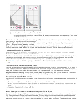 Volver al principio 
vuelve angular. 
Ajuste de Curva de tonos e histograma utilizando la opción Vértice 
A. Inserción de un punto y selección de la opción Vértice. B. Ajustar un nuevo punto vuelve la curva angular en el punto en que 
se utiliza la opción Vértice. 
Ecualizar histograma Comprime el rango dinámico de la imagen HDR al mismo tiempo que intenta conservar cierto contraste. No es necesario 
realizar ningún otro ajuste; se trata de un método automático. 
Exposición y Gamma Permite ajustar manualmente el brillo y contraste de la imagen HDR. Mueva el regulador Exposición para ajustar la 
ganancia y, el regulador Gamma, para ajustar el contraste. 
Compresión de iluminaciones Comprime los valores de iluminaciones de la imagen HDR para que estén dentro del rango de valores de 
luminancia del archivo de imagen de 8 ó 16 bits por canal. No es necesario realizar ningún otro ajuste; se trata de un método automático. 
Compensación de objetos en movimiento 
Si las imágenes tienen un contenido distinto debido a objetos en movimiento como coches, personas o vegetación, en el cuadro de diálogo 
Combinar para HDR Pro seleccione la opción para quitar fantasmas. 
Photoshop muestra un contorno verde alrededor de la miniatura con el mejor equilibrio tonal y, de ese modo, permite identificar la imagen base. 
Los objetos en movimiento de las otras imágenes se eliminan. (Si hay movimientos en áreas muy iluminadas u oscuras, haga clic en una 
miniatura diferente en la que los objetos en movimiento estén mejor expuestos y obtendrá mejores resultados). 
En este vídeo puede ver un tutorial de la opción para quitar fantasmas. (El debate sobre la opción para eliminar fantasmas comienza a las 
3:00). 
Carga o guardado de curvas de respuesta de cámara 
Las curvas de respuesta indican la manera en la que los sensores de la cámara interpretan los distintos niveles de entrada de luz. Por defecto, el 
cuadro de diálogo Combinar para HDR Pro calcula automáticamente una curva de respuesta de la cámara con la gama tonal de las imágenes 
que se están combinando. Puede guardar la curva de respuesta actual y aplicarla después a otro grupo de imágenes combinadas. 
En la esquina superior derecha del cuadro de diálogo Combinar para HDR Pro, haga clic en el menú Curva de respuesta y, a continuación, 
elija Guardar curva de respuesta. (Para volver a aplicar la curva más tarde, elija Cargar curva de respuesta). 
Conversión de 32 bits a 16 u 8 bits por canal 
Si en un principio creó una imagen de 32 bits durante el proceso Combinar para HDR Pro, puede convertirla posteriormente en una imagen de 16 
u 8 bits. 
1. Abra una imagen de 32 bits por canal en Photoshop y elija Imagen > Modo > 16 bits/canal u 8 bits/canal. 
2. Ajuste la exposición y el contraste para producir una imagen con el rango dinámico que desee. (Consulte Opciones para imágenes de 16 u 
8 bits). 
3. Haga clic en OK para convertir la imagen de 32 bits. 
Ajuste del rango dinámico visualizado para imágenes HDR de 32 bits 
El rango dinámico de las imágenes HDR supera las capacidades de pantalla de los monitores de ordenador estándar. Puede que las imágenes 
HDR abiertas en Photoshop parezcan muy oscuras o descoloridas. Photoshop permite ajustar la previsualización para que el monitor muestre 
imágenes HDR cuyas sombras e iluminaciones no parezcan descoloridas o demasiado oscuras. Los ajustes de previsualización se almacenan en 
el archivo de imagen HDR (solo PSD, PSB y TIFF) y se aplican siempre que el archivo se abra en Photoshop. Estos ajustes no editan el archivo 
 