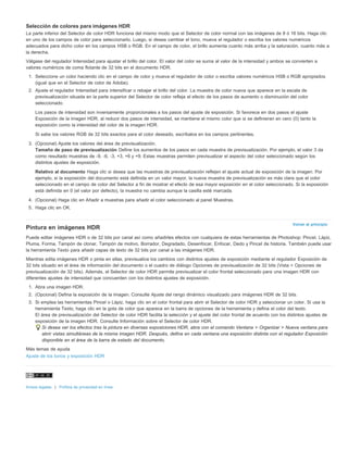 Selección de colores para imágenes HDR 
La parte inferior del Selector de color HDR funciona del mismo modo que el Selector de color normal con las imágenes de 8 ó 16 bits. Haga clic 
en uno de los campos de color para seleccionarlo. Luego, si desea cambiar el tono, mueva el regulador o escriba los valores numéricos 
adecuados para dicho color en los campos HSB o RGB. En el campo de color, el brillo aumenta cuanto más arriba y la saturación, cuanto más a 
la derecha. 
Válgase del regulador Intensidad para ajustar el brillo del color. El valor del color se suma al valor de la intensidad y ambos se convierten a 
valores numéricos de coma flotante de 32 bits en el documento HDR. 
1. Seleccione un color haciendo clic en el campo de color y mueva el regulador de color o escriba valores numéricos HSB o RGB apropiados 
Volver al principio 
(igual que en el Selector de color de Adobe). 
2. Ajuste el regulador Intensidad para intensificar o rebajar el brillo del color. La muestra de color nueva que aparece en la escala de 
previsualización situada en la parte superior del Selector de color refleja el efecto de los pasos de aumento o disminución del color 
seleccionado. 
Los pasos de intensidad son inversamente proporcionales a los pasos del ajuste de exposición. Si favorece en dos pasos el ajuste 
Exposición de la imagen HDR, al reducir dos pasos de intensidad, se mantiene el mismo color que si se definieran en cero (0) tanto la 
exposición como la intensidad del color de la imagen HDR. 
Si sabe los valores RGB de 32 bits exactos para el color deseado, escríbalos en los campos pertinentes. 
3. (Opcional) Ajuste los valores del área de previsualización. 
Tamaño de paso de previsualización Define los aumentos de los pasos en cada muestra de previsualización. Por ejemplo, el valor 3 da 
como resultado muestras de -9, -6, -3, +3, +6 y +9. Estas muestras permiten previsualizar el aspecto del color seleccionado según los 
distintos ajustes de exposición. 
Relativo al documento Haga clic si desea que las muestras de previsualización reflejen el ajuste actual de exposición de la imagen. Por 
ejemplo, si la exposición del documento está definida en un valor mayor, la nueva muestra de previsualización es más clara que el color 
seleccionado en el campo de color del Selector a fin de mostrar el efecto de esa mayor exposición en el color seleccionado. Si la exposición 
está definida en 0 (el valor por defecto), la muestra no cambia aunque la casilla esté marcada. 
4. (Opcional) Haga clic en Añadir a muestras para añadir el color seleccionado al panel Muestras. 
5. Haga clic en OK. 
Pintura en imágenes HDR 
Puede editar imágenes HDR o de 32 bits por canal así como añadirles efectos con cualquiera de estas herramientas de Photoshop: Pincel, Lápiz, 
Pluma, Forma, Tampón de clonar, Tampón de motivo, Borrador, Degradado, Desenfocar, Enfocar, Dedo y Pincel de historia. También puede usar 
la herramienta Texto para añadir capas de texto de 32 bits por canal a las imágenes HDR. 
Mientras edita imágenes HDR o pinta en ellas, previsualice los cambios con distintos ajustes de exposición mediante el regulador Exposición de 
32 bits situado en el área de información del documento o el cuadro de diálogo Opciones de previsualización de 32 bits (Vista > Opciones de 
previsualización de 32 bits). Además, el Selector de color HDR permite previsualizar el color frontal seleccionado para una imagen HDR con 
diferentes ajustes de intensidad que concuerden con los distintos ajustes de exposición. 
1. Abra una imagen HDR. 
2. (Opcional) Defina la exposición de la imagen. Consulte Ajuste del rango dinámico visualizado para imágenes HDR de 32 bits. 
3. Si emplea las herramientas Pincel o Lápiz, haga clic en el color frontal para abrir el Selector de color HDR y seleccionar un color. Si usa la 
herramienta Texto, haga clic en la gota de color que aparece en la barra de opciones de la herramienta y defina el color del texto. 
El área de previsualización del Selector de color HDR facilita la selección y el ajuste del color frontal de acuerdo con los distintos ajustes de 
exposición de la imagen HDR. Consulte Información sobre el Selector de color HDR. 
Si desea ver los efectos tras la pintura en diversas exposiciones HDR, abra con el comando Ventana > Organizar > Nueva ventana para 
abrir vistas simultáneas de la misma imagen HDR. Después, defina en cada ventana una exposición distinta con el regulador Exposición 
disponible en el área de la barra de estado del documento. 
Más temas de ayuda 
Ajuste de los tonos y exposición HDR 
Avisos legales | Política de privacidad en línea 
 