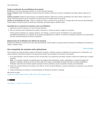 Volver al principio 
otras aplicaciones. 
Carga o sustitución de una biblioteca de muestras 
Seleccione una de las siguientes opciones en el menú del panel Muestras: 
Cargar muestras Añade una biblioteca al conjunto actual de muestras. Seleccione el archivo de biblioteca que desea utilizar y haga clic en 
Cargar. 
Sustituir muestras Sustituye la lista actual por una biblioteca diferente. Seleccione el archivo de biblioteca que desea utilizar y haga clic en 
Cargar. Photoshop brinda la opción de guardar el conjunto actual de muestras antes de sustituirlo. 
Nombre de una biblioteca de color Carga un sistema de colores concreto de los que figuran en la parte inferior del menú del panel Muestras. 
Puede sustituir el conjunto actual de colores por la biblioteca que desea cargar o añadirlo a ésta. 
Guardado de un conjunto de muestras como una biblioteca 
1. Seleccione Guardar muestras en el menú del panel Muestras. 
2. Elija una ubicación para la biblioteca de muestras, introduzca un nombre de archivo y haga clic en Guardar. 
Puede guardar la biblioteca en cualquier ubicación. Sin embargo, si coloca el archivo de biblioteca en la carpeta Ajustes 
preestablecidos/Muestras de la ubicación de los ajustes preestablecidos por defecto, el nombre de la biblioteca aparecerá en la parte inferior 
del menú del panel Muestras al reiniciar la aplicación. 
Restauración de la biblioteca por defecto de muestras 
Seleccione Restaurar muestras en el menú del panel Muestras. Puede sustituir el conjunto actual de colores por la biblioteca de muestras por 
defecto o añadirlo a ésta. 
Uso compartido de muestras entre aplicaciones 
Para compartir las muestras sólidas creadas en Photoshop, Illustrator e InDesign, guarde una biblioteca de muestras para su intercambio. Los 
colores aparecen exactamente iguales en las aplicaciones siempre que los ajustes de color estén sincronizados. 
1. En el panel Muestras, cree las muestras de color de tinta plana y de cuatricromía que desea compartir y elimine las muestras que no desea 
compartir. 
Nota: no se pueden compartir los siguientes tipos de muestras entre aplicaciones: motivos, degradados y la muestra de registro de 
Illustrator o InDesign; referencias de color de libro, HSB, XYZ, duotono, monitorRGB, opacidad, tinta total o muestras webRGB de 
Photoshop. Estos tipos de muestras quedan excluidos de forma automática cuando se guardan muestras para intercambiar. 
2. Seleccione Guardar biblioteca de muestras como ASE en el menú del panel Muestras, y guarde la biblioteca de muestras en una ubicación 
de fácil acceso. 
3. Cargue la biblioteca de muestras en el panel Muestras de Photoshop, Illustrator o InDesign. 
Más temas de ayuda 
Adición de muestras desde archivos HTML, CSS y SVG | Creative Cloud 
Avisos legales | Política de privacidad en línea 
 