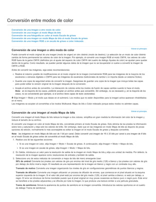 Conversión entre modos de color 
Volver al principio 
Volver al principio 
Conversión de una imagen a otro modo de color 
Conversión de una imagen al modo Mapa de bits 
Conversión de una fotografía en color al modo Escala de grises 
Conversión de una imagen en modo Mapa de bits al modo Escala de grises 
Conversión de una imagen RGB o en escala de grises a color indexado 
Conversión de una imagen a otro modo de color 
Puede convertir el modo original de una imagen (modo de origen) en otro distinto (modo de destino). La selección de un modo de color distinto 
cambia de forma permanente los valores de color de la imagen. Por ejemplo, al convertir una imagen RGB al modo CMYK, los valores de color 
RGB fuera de la gama CMYK (definidos por el ajuste del espacio de color CMYK del cuadro de diálogo Ajustes de color) se ajustan para quedar 
dentro de la gama. Como resultado, se pueden perder algunos datos de la imagen que no se recuperarán si vuelve a convertir la imagen de 
CMYK a RGB. 
Antes de convertir las imágenes, siga estas recomendaciones: 
Realice el máximo posible de modificaciones en el modo original de la imagen (normalmente RGB para las imágenes de la mayoría de los 
escáneres o cámaras digitales o CMYK para las imágenes de escáneres tradicionales de tambor o si importa desde un sistema Scitex). 
Guarde una copia de seguridad antes de convertir la imagen. Asegúrese de guardar una copia de la imagen que incluya todas las capas 
para poder editar la versión original de la imagen después de la conversión. 
Acople el archivo antes de convertirlo. La interacción de colores entre los modos de fusión de capas cambia cuando lo hace el modo. 
Nota: en la mayoría de los casos, preferirá acoplar un archivo antes que convertirlo. Sin embargo, no es necesario y, en la mayoría de los 
casos, no es conveniente (por ejemplo, si el archivo tiene capas de texto vectoriales). 
Elija Imagen > Modo y el modo que desee en el submenú. Los modos que no están disponibles para la imagen activa aparecen inhabilitados 
en el menú. 
Las imágenes se acoplan al convertirlas a los modos Multicanal, Mapa de bits o Color indexado porque estos modos no admiten capas. 
Conversión de una imagen al modo Mapa de bits 
Convertir una imagen al modo Mapa de bits reduce la imagen a dos colores, simplifica en gran medida la información del color de la imagen y 
reduce el tamaño de su archivo. 
Al convertir una imagen en color al modo Mapa de bits, conviértala primero al modo Escala de grises. Esto elimina de los píxeles la información 
sobre tono y saturación y deja solo los valores de brillo. Sin embargo, dado que en las imágenes en modo Mapa de bits se dispone de pocas 
opciones de edición, normalmente lo más aconsejable es editar la imagen en el modo Escala de grises y después convertirla. 
Nota: las imágenes en modo Mapa de bits son de 1 bit por canal. Debe convertir una imagen de 16 ó 32 bits por canal a una imagen de 8 bits 
en el modo Escala de grises antes de convertirla al modo Mapa de bits. 
1. Realice una de las siguientes acciones: 
Si es una imagen en color, elija Imagen > Modo > Escala de grises. A continuación, elija Imagen > Modo > Mapa de bits. 
Si es una imagen en escala de grises, elija Imagen > Modo > Mapa de bits. 
2. En Salida, introduzca un valor para la resolución de salida de la imagen en modo Mapa de bits y elija una unidad de medida. Por defecto, la 
resolución de la imagen aparece como resoluciones de entrada y también de salida. 
3. Seleccione uno de estos métodos de conversión a mapa de bits del menú emergente Usar: 
50% de umbral Convierte los píxeles con valores de gris por encima del nivel de gris medio (128) a blanco y los píxeles con valores de gris 
por debajo de dicho nivel a negro. El resultado es una representación de la imagen en blanco y negro con un contraste muy alto. 
Tramado de motivo Convierte una imagen organizando los niveles de gris en configuraciones geométricas de puntos blancos y negros. 
Tramado de difusión Convierte una imagen utilizando un proceso de difusión de errores, que comienza en el píxel situado en la esquina 
superior izquierda de la imagen. Si el valor del píxel está por encima del gris medio (128), el píxel cambia a blanco; si está por debajo, a 
negro. El error se introduce de forma inevitable puesto que el píxel original en muy pocas ocasiones es blanco puro o negro puro. Este error 
se transfiere a los píxeles adyacentes y se difunde por toda la imagen, lo que produce una textura similar a una película granulada. 
Trama de semitonos Simula la apariencia de puntos de semitono en la imagen convertida. Introduzca los valores oportunos en el cuadro 
de diálogo Trama de semitonos: 
 
