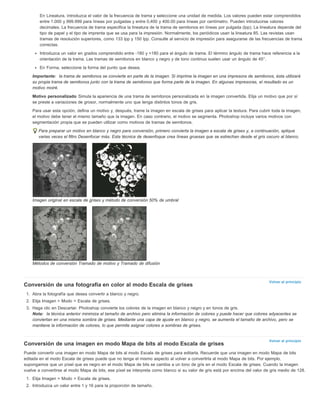 En Lineatura, introduzca el valor de la frecuencia de trama y seleccione una unidad de medida. Los valores pueden estar comprendidos 
entre 1.000 y 999.999 para líneas por pulgadas y entre 0,400 y 400.00 para líneas por centímetro. Pueden introducirse valores 
decimales. La frecuencia de trama especifica la lineatura de la trama de semitonos en líneas por pulgada (lpp). La lineatura depende del 
tipo de papel y el tipo de imprenta que se usa para la impresión. Normalmente, los periódicos usan la lineatura 85. Las revistas usan 
tramas de resolución superiores, como 133 lpp y 150 lpp. Consulte al servicio de impresión para asegurarse de las frecuencias de trama 
correctas. 
Introduzca un valor en grados comprendido entre -180 y +180 para el ángulo de trama. El término ángulo de trama hace referencia a la 
orientación de la trama. Las tramas de semitonos en blanco y negro y de tono continuo suelen usar un ángulo de 45°. 
En Forma, seleccione la forma del punto que desea. 
Importante: la trama de semitonos se convierte en parte de la imagen. Si imprime la imagen en una impresora de semitonos, ésta utilizará 
su propia trama de semitonos junto con la trama de semitonos que forma parte de la imagen. En algunas impresoras, el resultado es un 
motivo moiré. 
Motivo personalizado Simula la apariencia de una trama de semitonos personalizada en la imagen convertida. Elija un motivo que por sí 
se preste a variaciones de grosor, normalmente uno que tenga distintos tonos de gris. 
Para usar esta opción, defina un motivo y, después, trame la imagen en escala de grises para aplicar la textura. Para cubrir toda la imagen, 
el motivo debe tener el mismo tamaño que la imagen. En caso contrario, el motivo se segmenta. Photoshop incluye varios motivos con 
segmentación propia que se pueden utilizar como motivos de tramas de semitonos. 
Para preparar un motivo en blanco y negro para conversión, primero convierta la imagen a escala de grises y, a continuación, aplique 
varias veces el filtro Desenfocar más. Esta técnica de desenfoque crea líneas gruesas que se estrechan desde el gris oscuro al blanco. 
Volver al principio 
Volver al principio 
Imagen original en escala de grises y método de conversión 50% de umbral 
Métodos de conversión Tramado de motivo y Tramado de difusión 
Conversión de una fotografía en color al modo Escala de grises 
1. Abra la fotografía que desea convertir a blanco y negro. 
2. Elija Imagen > Modo > Escala de grises. 
3. Haga clic en Descartar. Photoshop convierte los colores de la imagen en blanco y negro y en tonos de gris. 
Nota: la técnica anterior minimiza el tamaño de archivo pero elimina la información de colores y puede hacer que colores adyacentes se 
conviertan en una misma sombra de grises. Mediante una capa de ajuste en blanco y negro, se aumenta el tamaño de archivo, pero se 
mantiene la información de colores, lo que permite asignar colores a sombras de grises. 
Conversión de una imagen en modo Mapa de bits al modo Escala de grises 
Puede convertir una imagen en modo Mapa de bits al modo Escala de grises para editarla. Recuerde que una imagen en modo Mapa de bits 
editada en el modo Escala de grises puede que no tenga el mismo aspecto al volver a convertirla al modo Mapa de bits. Por ejemplo, 
supongamos que un píxel que es negro en el modo Mapa de bits se cambia a un tono de gris en el modo Escala de grises. Cuando la imagen 
vuelve a convertirse al modo Mapa de bits, ese píxel se interpreta como blanco si su valor de gris está por encima del valor de gris medio de 128. 
1. Elija Imagen > Modo > Escala de grises. 
2. Introduzca un valor entre 1 y 16 para la proporción de tamaño. 
 