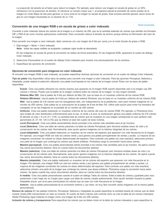 La proporción de tamaño es el factor para reducir la imagen. Por ejemplo, para reducir una imagen en escala de grises en un 50%, 
introduzca 2 en la proporción de tamaño. Si introduce un número mayor que 1, el programa calcula el promedio de varios píxeles de la 
imagen en modo Mapa de bits para generar un único píxel en la imagen en escala de grises. Este proceso permite generar varios tonos de 
gris en una imagen escaneada en un escáner de un 1 bit. 
Volver al principio 
Conversión de una imagen RGB o en escala de grises a color indexado 
Convertir a color indexado reduce los colores de la imagen a un máximo de 256, que es la cantidad estándar de colores que admiten los formatos 
GIF y PNG-8 así como muchas aplicaciones multimedia. Esta conversión reduce el tamaño de archivo porque elimina la información del color de 
la imagen. 
Para convertir una imagen a color indexado, debe comenzar con una imagen de 8 bits por canal y en el modo Escala de grises o RGB. 
1. Elija Imagen > Modo > Color indexado. 
Nota: todas las capas visibles se acoplarán; cualquier capa oculta se descartará. 
En las imágenes en escala de grises la conversión se realiza de forma automática. En las imágenes RGB, aparecerá el cuadro de diálogo 
Color indexado. 
2. Seleccione Previsualizar en el cuadro de diálogo Color indexado para mostrar una previsualización de los cambios. 
3. Especifique las opciones de conversión. 
Opciones de conversión para imágenes en color indexado 
Al convertir una imagen RGB a color indexado, se pueden especificar diversas opciones de conversión en el cuadro de diálogo Color indexado. 
Tipo de paleta Hay disponibles varios tipos de paletas para convertir una imagen a color indexado. Para las opciones Perceptual, Selectiva y 
Adaptable, puede realizar la selección utilizando una paleta local basada en los colores de la imagen actual. Éstos son los tipos de paleta 
disponibles: 
Exacta Crea una paleta utilizando los colores exactos que aparecen en la imagen RGB (opción disponible solo si la imagen usa 256 
colores o menos). Puesto que la paleta de la imagen contiene todos los colores de la imagen, no hay ningún tramado. 
Sistema (Mac OS) Usa la paleta de 8 bits por defecto de Mac OS, que se basa en un muestreo uniforme de los colores RGB. 
Sistema (Windows) Usa la paleta de 8 bits por defecto del sistema Windows, que se basa en un muestreo uniforme de los colores RGB. 
Web Usa la paleta de 216 colores que los navegadores web, con independencia de la plataforma, usan para mostrar imágenes en un 
monitor de 256 colores. Esta paleta es un subconjunto de la paleta de 8 bits de Mac OS. Utilice esta opción para evitar los tramados del 
navegador al ver las imágenes en la pantalla de un monitor de 256 colores. 
Uniforme Crea una paleta realizando un muestreo uniforme de los colores del cubo de colores RGB. Por ejemplo, si Photoshop toma 
seis niveles de color distribuidos uniformemente para el rojo, el verde y el azul, la combinación genera una paleta uniforme de 216 colores 
(6 elevado al cubo = 6 x 6 x 6 = 216). La cantidad total de colores que se muestran en una imagen corresponde al cubo perfecto más 
aproximado (8, 27, 64, 125 ó 216) que es inferior al valor del cuadro de texto Colores. 
Local (Perceptual) Crea una paleta personalizada dando prioridad a los colores más sensibles para el ojo humano. 
Local (Selectiva) Crea una tabla de colores parecida a la tabla de colores Perceptual, pero favorece amplias áreas de color y la 
conservación de los colores web. Normalmente, esta opción genera imágenes con la máxima integridad de los colores. 
Local (Adaptable) Crea una paleta realizando un muestreo de los colores del espectro que aparecen con más frecuencia en la imagen. 
Por ejemplo, una imagen RGB con solo los colores verde y azul genera una paleta principalmente de verdes y azules. La mayoría de las 
imágenes concentran los colores en áreas determinadas del espectro. Para controlar una paleta con más exactitud, seleccione primero 
una parte de la imagen que contenga los colores que desea enfatizar. Photoshop carga la conversión hacia estos colores. 
Maestra (perceptual) Crea una paleta personalizada dando prioridad a los colores más sensibles para el ojo humano. Se aplica cuando 
hay varios documentos abiertos; tiene en cuenta todos los documentos abiertos. 
Maestra (selectiva) Crea una tabla de colores parecida a la tabla de colores Perceptual, pero favorece amplias áreas de color y la 
conservación de los colores web. Normalmente, esta opción genera imágenes con la máxima integridad de los colores. Se aplica cuando 
hay varios documentos abiertos; tiene en cuenta todos los documentos abiertos. 
Maestra (adaptable) Crea una paleta realizando un muestreo de los colores del espectro que aparecen con más frecuencia en la 
imagen. Por ejemplo, una imagen RGB con solo los colores verde y azul genera una paleta principalmente de verdes y azules. La 
mayoría de las imágenes concentran los colores en áreas determinadas del espectro. Para controlar una paleta con más exactitud, 
seleccione primero una parte de la imagen que contenga los colores que desea enfatizar. Photoshop carga la conversión hacia estos 
colores. Se aplica cuando hay varios documentos abiertos; tiene en cuenta todos los documentos abiertos. 
A medida Crea una paleta personalizada usando el cuadro de diálogo Tabla de colores. Edite la tabla de colores y guárdela para usos 
posteriores o bien haga clic en Cargar para cargar una tabla de colores creada anteriormente. Esta opción también muestra la paleta 
Adaptable actual, que sirve para previsualizar los colores que se usan con más frecuencia en la imagen. 
Anterior Usa la paleta personalizada de la conversión anterior y, por tanto, es muy fácil convertir varias imágenes con la misma paleta 
personalizada. 
Número de colores En las paletas Uniforme, Perceptual, Selectiva o Adaptable se puede especificar la cantidad exacta de colores que se debe 
mostrar (hasta 256) introduciendo un valor en Colores. El cuadro de texto Colores solo controla cómo se crea la tabla de los colores indexados. 
Adobe Photoshop sigue tratando la imagen como una imagen de 8 bits con 256 colores. 
Inclusión de colores y transparencia Para especificar los colores que se deben incluir en la tabla de colores indexados o para especificar la 
 