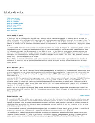 Modos de color 
Volver al principio 
Volver al principio 
Volver al principio 
RGB, modo de color 
Modo de color CMYK 
Modo de color Lab 
Modo de escala de grises 
Modo de mapa de bits 
Duotono, modo 
Modo de color indexado 
Modo Multicanal 
RGB, modo de color 
El modo Color RGB de Photoshop utiliza el modelo RGB y asigna un valor de intensidad a cada píxel. En imágenes de 8 bits por canal, los 
valores de intensidad varían de 0 (negro) a 255 (blanco) para cada uno de los componentes RGB (rojo, verde, azul) de una imagen en color. Por 
ejemplo, un color rojo fuerte podría tener un valor R de 246, un valor G de 20 y un valor B de 50. Si los valores de los tres componentes son 
idénticos, se obtiene un tono de gris neutro. Si los valores de todos los componentes es 255, el resultado es blanco puro, y negro puro si el valor 
es de 0. 
Las imágenes RGB utilizan tres colores o canales para reproducir los colores en la pantalla. En imágenes de 8 bits por canal, los tres canales se 
convierten en 24 (8 bits x 3 canales) bits de información del color por píxel. En imágenes de 24 bits, los tres canales pueden reproducir hasta 
16,7 millones de colores por píxel. En imágenes de 48 bits (16 bits por canal) y 96 bits (32 bits por canal), pueden reproducirse incluso más 
colores por píxel. Además de ser el modo por defecto en las imágenes nuevas de Photoshop, el modelo RGB lo utilizan los monitores de los 
ordenadores para mostrar los colores. Esto significa que, si se trabaja en modos de color distintos a RGB, como CMYK, Photoshop convierte la 
imagen CMYK a RGB para la visualización en pantalla. 
Aunque RGB es un modelo de color estándar, puede variar el rango exacto de colores representados, según la aplicación o el dispositivo de 
visualización. El modo Color RGB de Photoshop varía de acuerdo con el ajuste del espacio de trabajo especificado en el cuadro de diálogo 
Ajustes de color. 
Modo de color CMYK 
En el modo CMYK, a cada píxel se le asigna un valor de porcentaje para las tintas de cuatricromía. Los colores más claros (iluminaciones) tienen 
un porcentaje pequeño de tinta, mientras que los más oscuros (sombras) tienen porcentajes mayores. Por ejemplo, un rojo brillante podría tener 
2% de cian, 93% de magenta, 90% de amarillo y 0% de negro. En las imágenes CMYK, el blanco puro se genera si los cuatro componentes 
tienen valores del 0%. 
Utilice el modo CMYK en la preparación de imágenes que se van a imprimir utilizando cuatricromía. Convertir una imagen RGB a CMYK crea una 
separación de color. Lo más aconsejable al comenzar a trabajar con una imagen RGB es editarla en RGB y convertirla a CMYK al final del 
proceso de edición. En el modo RGB, puede utilizar los comandos Ajuste de prueba para simular los efectos de una conversión a CMYK sin 
cambiar los datos reales de la imagen. También puede utilizar el modo CMYK para trabajar directamente con imágenes CMYK escaneadas o 
importadas de sistemas de alta resolución. 
Aunque CMYK es un modelo de color estándar, puede variar el rango exacto de los colores representados, dependiendo de la imprenta y las 
condiciones de impresión. El modo Color CMYK de Photoshop varía de acuerdo con el ajuste del espacio de trabajo especificado en el cuadro de 
diálogo Ajustes de color. 
Modo de color Lab 
El modelo de color CIE L*a*b* (Lab) se basa en la percepción humana del color. Los valores numéricos de Lab describen todos los colores que 
ve una persona con una capacidad de visión normal. Como Lab describe la apariencia del color en lugar de la cantidad de colorante necesaria 
para que un dispositivo (como un monitor, una impresora de escritorio o una cámara digital) produzca el color, Lab se considera un modelo de 
color independiente de dispositivo. Los sistemas de gestión de color utilizan Lab como referencia de color para transformar un color de forma 
predecible de un espacio de color a otro. 
El modo de color Lab contiene un componente de luminosidad (L) que varía entre 0 y 100. En el Selector de color de Adobe y el panel Color, el 
componente a (eje verde-rojo) y el componente b (eje azul-amarillo) pueden estar comprendidos entre +127 y –128. 
Las imágenes Lab se pueden guardar en distintos formatos: Photoshop, EPS de Photoshop, Formato de documento grande (PSB), PDF de 
Photoshop, RAW de Photoshop, TIFF, DCS 1.0 de Photoshop o DCS 2.0 de Photoshop. Las imágenes Lab de 48 bits (16 bits por canal) se 
pueden guardar en estos formatos: Photoshop, Formato de documento grande (PSB), PDF de Photoshop, RAW de Photoshop y TIFF. 
 