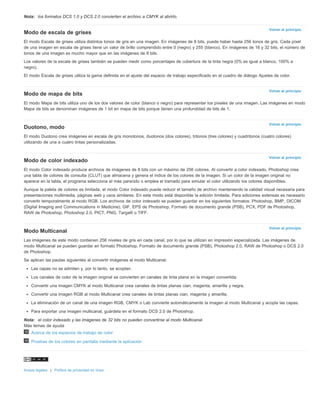 Volver al principio 
Volver al principio 
Volver al principio 
Volver al principio 
Volver al principio 
Nota: los formatos DCS 1.0 y DCS 2.0 convierten el archivo a CMYK al abrirlo. 
Modo de escala de grises 
El modo Escala de grises utiliza distintos tonos de gris en una imagen. En imágenes de 8 bits, puede haber hasta 256 tonos de gris. Cada píxel 
de una imagen en escala de grises tiene un valor de brillo comprendido entre 0 (negro) y 255 (blanco). En imágenes de 16 y 32 bits, el número de 
tonos de una imagen es mucho mayor que en las imágenes de 8 bits. 
Los valores de la escala de grises también se pueden medir como porcentajes de cobertura de la tinta negra (0% es igual a blanco, 100% a 
negro). 
El modo Escala de grises utiliza la gama definida en el ajuste del espacio de trabajo especificado en el cuadro de diálogo Ajustes de color. 
Modo de mapa de bits 
El modo Mapa de bits utiliza uno de los dos valores de color (blanco o negro) para representar los píxeles de una imagen. Las imágenes en modo 
Mapa de bits se denominan imágenes de 1 bit en mapa de bits porque tienen una profundidad de bits de 1. 
Duotono, modo 
El modo Duotono crea imágenes en escala de gris monotonos, duotonos (dos colores), tritonos (tres colores) y cuadritonos (cuatro colores) 
utilizando de una a cuatro tintas personalizadas. 
Modo de color indexado 
El modo Color indexado produce archivos de imágenes de 8 bits con un máximo de 256 colores. Al convertir a color indexado, Photoshop crea 
una tabla de colores de consulta (CLUT) que almacena y genera el índice de los colores de la imagen. Si un color de la imagen original no 
aparece en la tabla, el programa selecciona el más parecido o emplea el tramado para simular el color utilizando los colores disponibles. 
Aunque la paleta de colores es limitada, el modo Color indexado puede reducir el tamaño de archivo manteniendo la calidad visual necesaria para 
presentaciones multimedia, páginas web y usos similares. En este modo está disponible la edición limitada. Para ediciones extensas es necesario 
convertir temporalmente al modo RGB. Los archivos de color indexado se pueden guardar en los siguientes formatos: Photoshop, BMP, DICOM 
(Digital Imaging and Communications in Medicine), GIF, EPS de Photoshop, Formato de documento grande (PSB), PCX, PDF de Photoshop, 
RAW de Photoshop, Photoshop 2.0, PICT, PNG, Targa® o TIFF. 
Modo Multicanal 
Las imágenes de este modo contienen 256 niveles de gris en cada canal, por lo que se utilizan en impresión especializada. Las imágenes de 
modo Multicanal se pueden guardar en formato Photoshop, Formato de documento grande (PSB), Photoshop 2.0, RAW de Photoshop o DCS 2.0 
de Photoshop. 
Se aplican las pautas siguientes al convertir imágenes al modo Multicanal: 
Las capas no se admiten y, por lo tanto, se acoplan. 
Los canales de color de la imagen original se convierten en canales de tinta plana en la imagen convertida. 
Convertir una imagen CMYK al modo Multicanal crea canales de tintas planas cian, magenta, amarilla y negra. 
Convertir una imagen RGB al modo Multicanal crea canales de tintas planas cian, magenta y amarilla. 
La eliminación de un canal de una imagen RGB, CMYK o Lab convierte automáticamente la imagen al modo Multicanal y acopla las capas. 
Para exportar una imagen multicanal, guárdela en el formato DCS 2.0 de Photoshop. 
Nota: el color indexado y las imágenes de 32 bits no pueden convertirse al modo Multicanal. 
Más temas de ayuda 
Acerca de los espacios de trabajo de color 
Pruebas de los colores en pantalla mediante la aplicación 
Avisos legales | Política de privacidad en línea 
 
