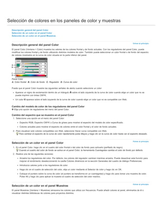 Selección de colores en los paneles de color y muestras 
Volver al principio 
Volver al principio 
Volver al principio 
Descripción general del panel Color 
Selección de un color en el panel Color 
Selección de un color en el panel Muestras 
Descripción general del panel Color 
El panel Color (Ventana > Color) muestra los valores de los colores frontal y de fondo actuales. Con los reguladores del panel Color, puede 
modificar los colores frontal y de fondo utilizando distintos modelos de color. También puede seleccionar un color frontal o de fondo del espectro 
de colores mostrados en la curva de color situada en la parte inferior del panel. 
Panel Color 
A. Color frontal B. Color de fondo C. Regulador D. Curva de color 
Puede que el panel Color muestre las siguientes señales de alerta cuando seleccione un color: 
Aparece un signo de exclamación dentro de un triángulo sobre el lado izquierdo de la curva de color cuando elige un color que no se 
puede imprimir con tintas CMYK. 
Un cubo aparece sobre el lado izquierdo de la curva de color cuando elige un color que no es compatible con Web. 
Cambio del modelo de color de los reguladores del panel Color 
Elija una opción de reguladores del menú del panel Color. 
Cambio del espectro que se muestra en el panel Color 
1. Seleccione una opción en el menú del panel Color: 
Espectro RGB, Espectro CMYK o Curva de grises para mostrar el espectro del modelo de color especificado. 
Colores actuales para mostrar el espectro de colores entre el color frontal y el color de fondo actuales. 
2. Para visualizar solo colores compatibles con Web, seleccione Hacer curva compatible con Web. 
Para cambiar el espectro de la curva de color rápidamente pulse Mayús y haga clic en la curva de color hasta ver el espectro deseado. 
Selección de un color en el panel Color 
1. En el panel Color, haga clic en el cuadro del color frontal o del color de fondo para activarlo (perfilado de negro). 
Cuando el cuadro del color de fondo se activa en el panel Color, la herramienta Cuentagotas cambia el color de fondo por defecto. 
2. Realice una de las siguientes acciones: 
Arrastre los reguladores del color. Por defecto, los colores del regulador cambian mientras arrastra. Puede desactivar esta función para 
mejorar el rendimiento deseleccionando la casilla Colores dinámicos en la sección Generales del cuadro de diálogo Preferencias. 
Introduzca valores junto a los reguladores de color. 
Haga clic en el cuadro de selección del color, elija un color mediante el Selector de color y haga clic en OK. 
Coloque el puntero sobre la curva de color (el puntero se transforma en un cuentagotas) y haga clic para tomar una muestra de color. 
Pulse Alt y haga clic para aplicar la muestra al cuadro de selección del color inactivo. 
Selección de un color en el panel Muestras 
El panel Muestras (Ventana > Muestras) almacena los colores que utiliza con frecuencia. Puede añadir colores al panel, eliminarlos de él o 
visualizar distintas bibliotecas de colores para proyectos distintos. 
 