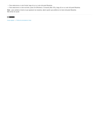 Para seleccionar un color frontal, haga clic en un color del panel Muestras. 
Para seleccionar un color de fondo, pulse Ctrl (Windows) o Comando (Mac OS) y haga clic en un color del panel Muestras. 
Nota: para cambiar el modo en que aparecen las muestras, elija la opción que prefiera en el menú del panel Muestras. 
Más temas de ayuda 
Avisos legales | Política de privacidad en línea 
 