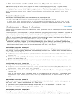 Volver al principio 
con Web F. Solo muestra colores compatibles con Web G. Campo de color H. Regulador de color I. Valores de color 
Al seleccionar un color del Selector de color de Adobe, éste muestra los valores numéricos para HSB, RGB, Lab, CMYK y números 
hexadecimales simultáneamente. Esto resulta útil para visualizar la manera en que los distintos modelos de color describen un color. 
Aunque Photoshop utiliza el Selector de color de Adobe por defecto, puede usar cualquier otro selector definiendo la preferencia pertinente. Por 
ejemplo, puede utilizar los selectores de color integrados en el sistema operativo del ordenador o un plugin de selección de color de otro 
fabricante. 
Visualización del Selector de color 
En el cuadro de herramientas, haga clic en el cuadro de selección del color frontal o de fondo. 
En el panel Color, haga clic en el cuadro de selección Configurar color frontal o Configurar color de fondo. 
El Selector de color también se encuentra disponible con las funciones que permiten elegir algún color, por ejemplo, al hacer clic en la 
muestra de color de la barra de opciones para algunas herramientas o los cuentagotas de ciertos cuadros de diálogo de ajuste del color. 
Selección de un color en el Selector de color de Adobe 
Para elegir un color, introduzca los valores de los componentes del color en los cuadros de texto HSB, RGB y Lab o bien sírvase del regulador y 
del campo de color. 
Si opta por seleccionar el color con el regulador y el campo de color, haga clic en el primero o mueva el triángulo para definir un componente del 
color. A continuación, mueva el marcador circular o haga clic en el campo de color. Así se definen los otros dos componentes del color. 
Al ajustar el color utilizando el campo de color y el regulador de color, los valores numéricos de los distintos modelos de color se ajustan de 
acuerdo con esto. El rectángulo situado a la derecha del regulador de color muestra el nuevo color en la mitad superior y el color original en la 
inferior. Aparecen alertas si el color no es compatible con Web o está fuera de gama . 
Puede elegir un color que no esté en la ventana Selector de color de Adobe. Al mover el puntero sobre la ventana de documento, se 
transforma en la herramienta Cuentagotas. En ese momento puede seleccionar un color haciendo clic en la imagen. El color seleccionado 
aparece en el Selector de color de Adobe. Puede mover la herramienta Cuentagotas a cualquier lugar de su escritorio si hace clic en la imagen 
y, a continuación, mantiene pulsado el botón del ratón. Para seleccionar un color, suelte el botón del ratón. 
Selección de un color con el modelo HSB 
En el modelo de color HSB, el tono se especifica en el campo de color como un ángulo entre 0° y 360° que corresponde a una posición en la 
rueda de colores. La saturación y el brillo se especifican como porcentajes. En el campo de color, la saturación del tono aumenta de izquierda a 
derecha y el brillo aumenta de abajo arriba. 
1. En el Selector de color de Adobe, seleccione la opción H e introduzca un valor numérico en el cuadro de texto H o seleccione un tono en el 
regulador de color. 
2. Para ajustar la saturación y el brillo, haga clic en el campo de color, mueva el marcador circular o introduzca los valores numéricos 
oportunos en los cuadros de texto S y B. 
3. (Opcional) Seleccione la opción S o la opción B para mostrar la saturación o el brillo del color en el campo de color y realizar otros ajustes. 
Selección de un color con el modelo RGB 
Puede elegir un color especificando sus componentes rojo, verde y azul. 
1. En el Selector de color de Adobe, introduzca los valores numéricos adecuados en los cuadros de texto R, G y B. Especifique valores de los 
componentes entre 0 y 255 (0 es nada de color y 255, el color puro). 
2. Si desea seleccionar visualmente un color con el regulador y el campo de color, haga clic en R, G o B y, acto seguido, ajuste el regulador y 
el campo de color. 
Al hacer clic en un color, éste aparece en el regulador de color con un 0 (nada de ese color) en la parte inferior y un 255 (cantidad máxima 
de ese color) en la superior. El campo de color muestra el rango de los otros dos componentes, uno en el eje horizontal y el otro en el 
vertical. 
Selección de un color con el modelo Lab 
Al elegir un color basado en el modelo de color Lab, el valor L especifica la luminancia del color. El valor A especifica hasta qué punto es rojo o 
verde un color. El valor B especifica hasta qué punto es azul o amarillo un color. 
1. En el Selector de color de Adobe, introduzca los valores oportunos para L (de 0 a 100) así como para A y B (de -128 a +127). 
2. (Opcional) Use el regulador de color o el campo de color para ajustar el color. 
Selección de un color con el modelo CMYK 
Puede elegir un color especificando el valor de cada componente como un porcentaje de cian, magenta, amarillo y negro. 
En el Selector de color de Adobe, introduzca los valores porcentuales adecuados para C, M, Y y K o sírvase del regulador y del campo de 
 