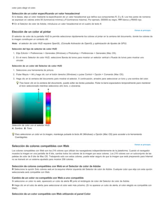 color para elegir el color. 
Selección de un color especificando un valor hexadecimal 
Si lo desea, elija un color mediante la especificación de un valor hexadecimal que defina sus componentes R, G y B. Los tres pares de números 
se expresan en valores entre 00 (luminancia mínima) y ff (luminancia máxima). Por ejemplo, 000000 es negro, ffffff blanco y ff0000 rojo. 
En el Selector de color de Adobe, introduzca un valor hexadecimal en el cuadro de texto #. 
Volver al principio 
Elección de un color al pintar 
El selector de color de la pantalla HUD le permite seleccionar rápidamente los colores al pintar en la ventana del documento, donde los colores de 
la imagen constituyen un contexto útil. 
Nota: el selector de color HUD requiere OpenGL. (Consulte Activación de OpenGL y optimización de Ajustes de GPU). 
Selección del tipo de selector de color HUD 
1. Elija Edición > Preferencias > Generales (Windows) o Photoshop > Preferencias > Generales (Mac OS). 
2. En el menú Selector de color HUD, seleccione Banda de tonos para mostrar un selector vertical o Rueda de tonos para mostrar uno 
Volver al principio 
circular. 
Selección de un color del Selector de color HUD 
1. Seleccione una herramienta de pintura. 
2. Pulse Mayús + Alt y haga clic con el botón derecho (Windows) o pulse Control + Opción + Comando (Mac OS). 
3. Haga clic en la ventana del documento para mostrar el selector. A continuación, arrastre para seleccionar un tono y una sombra del color. 
Tras hacer clic en la ventana del documento, puede soltar las teclas pulsadas. Pulse la barra espaciadora temporalmente para mantener 
el tono seleccionado mientras selecciona otro tono, o viceversa. 
Selección de color con el selector HUD 
A. Sombra B. Tono 
Para seleccionar un color en la imagen, mantenga pulsada la tecla Alt (Windows) u Opción (Mac OS) para acceder a la herramienta 
Cuentagotas. 
Selección de colores compatibles con Web 
Los colores compatibles con Web son los 216 colores que utilizan los navegadores independientemente de la plataforma. Cuando el navegador 
muestra la imagen en una pantalla de 8 bits, cambia todos los colores de la imagen por esos colores. Los 216 colores son un subconjunto de las 
paletas de color de 8 bits de Mac OS. Trabajando solo con estos colores, puede estar seguro de que la imagen que está preparando para Internet 
no se tramará en un sistema ajustado para mostrar 256 colores. 
Selección de colores compatibles con Web en el Selector de color de Adobe 
Seleccione la opción Solo colores web en la esquina inferior izquierda del Selector de color de Adobe. Cualquier color que elija con esta opción 
seleccionada será compatible con Web. 
Cambio de un color no compatible con Web a uno compatible 
Si selecciona un color no web, aparecerá un cubo de alerta junto al rectángulo de color del Selector de color de Adobe. 
Haga clic en el cubo de alerta para seleccionar el color web más próximo. (Si no aparece un cubo de alerta, el color elegido es compatible con 
Web). 
Selección de un color compatible con Web utilizando el panel Color 
 