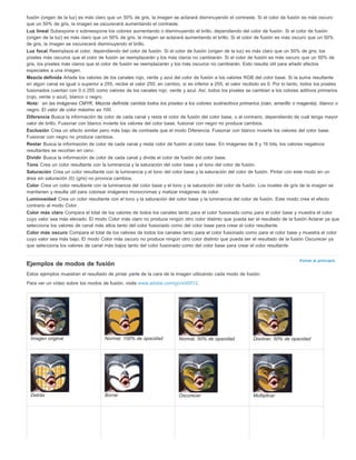 fusión (origen de la luz) es más claro que un 50% de gris, la imagen se aclarará disminuyendo el contraste. Si el color de fusión es más oscuro 
que un 50% de gris, la imagen se oscurecerá aumentando el contraste. 
Luz lineal Subexpone o sobreexpone los colores aumentando o disminuyendo el brillo, dependiendo del color de fusión. Si el color de fusión 
(origen de la luz) es más claro que un 50% de gris, la imagen se aclarará aumentando el brillo. Si el color de fusión es más oscuro que un 50% 
de gris, la imagen se oscurecerá disminuyendo el brillo. 
Luz focal Reemplaza el color, dependiendo del color de fusión. Si el color de fusión (origen de la luz) es más claro que un 50% de gris, los 
píxeles más oscuros que el color de fusión se reemplazarán y los más claros no cambiarán. Si el color de fusión es más oscuro que un 50% de 
gris, los píxeles más claros que el color de fusión se reemplazarán y los más oscuros no cambiarán. Esto resulta útil para añadir efectos 
especiales a una imagen. 
Mezcla definida Añade los valores de los canales rojo, verde y azul del color de fusión a los valores RGB del color base. Si la suma resultante 
en algún canal es igual o superior a 255, recibe el valor 255; en cambio, si es inferior a 255, el valor recibido es 0. Por lo tanto, todos los píxeles 
fusionados cuentan con 0 ó 255 como valores de los canales rojo, verde y azul. Así, todos los píxeles se cambian a los colores aditivos primarios 
(rojo, verde o azul), blanco o negro. 
Nota: en las imágenes CMYK, Mezcla definida cambia todos los píxeles a los colores sustractivos primarios (cian, amarillo o magenta), blanco o 
negro. El valor de color máximo es 100. 
Diferencia Busca la información de color de cada canal y resta el color de fusión del color base, o al contrario, dependiendo de cuál tenga mayor 
valor de brillo. Fusionar con blanco invierte los valores del color base; fusionar con negro no produce cambios. 
Exclusión Crea un efecto similar pero más bajo de contraste que el modo Diferencia. Fusionar con blanco invierte los valores del color base. 
Fusionar con negro no produce cambios. 
Restar Busca la información de color de cada canal y resta color de fusión al color base. En imágenes de 8 y 16 bits, los valores negativos 
resultantes se recortan en cero. 
Dividir Busca la información de color de cada canal y divide el color de fusión del color base. 
Tono Crea un color resultante con la luminancia y la saturación del color base y el tono del color de fusión. 
Saturación Crea un color resultante con la luminancia y el tono del color base y la saturación del color de fusión. Pintar con este modo en un 
área sin saturación (0) (gris) no provoca cambios. 
Color Crea un color resultante con la luminancia del color base y el tono y la saturación del color de fusión. Los niveles de gris de la imagen se 
mantienen y resulta útil para colorear imágenes monocromas y matizar imágenes de color. 
Luminosidad Crea un color resultante con el tono y la saturación del color base y la luminancia del color de fusión. Este modo crea el efecto 
contrario al modo Color. 
Color más claro Compara el total de los valores de todos los canales tanto para el color fusionado como para el color base y muestra el color 
cuyo valor sea más elevado. El modo Color más claro no produce ningún otro color distinto que pueda ser el resultado de la fusión Aclarar ya que 
selecciona los valores de canal más altos tanto del color fusionado como del color base para crear el color resultante. 
Color más oscuro Compara el total de los valores de todos los canales tanto para el color fusionado como para el color base y muestra el color 
cuyo valor sea más bajo. El modo Color más oscuro no produce ningún otro color distinto que pueda ser el resultado de la fusión Oscurecer ya 
que selecciona los valores de canal más bajos tanto del color fusionado como del color base para crear el color resultante. 
Volver al principio 
Ejemplos de modos de fusión 
Estos ejemplos muestran el resultado de pintar parte de la cara de la imagen utilizando cada modo de fusión. 
Para ver un vídeo sobre los modos de fusión, visite www.adobe.com/go/vid0012. 
Imagen original Normal, 100% de opacidad Normal, 50% de opacidad Disolver, 50% de opacidad 
Detrás Borrar Oscurecer Multiplicar 
 