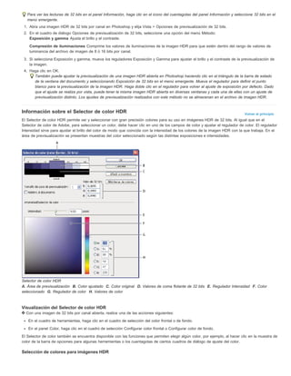 Para ver las lecturas de 32 bits en el panel Información, haga clic en el icono del cuentagotas del panel Información y seleccione 32 bits en el 
menú emergente. 
1. Abra una imagen HDR de 32 bits por canal en Photoshop y elija Vista > Opciones de previsualización de 32 bits. 
2. En el cuadro de diálogo Opciones de previsualización de 32 bits, seleccione una opción del menú Método: 
Exposición y gamma Ajusta el brillo y el contraste. 
Compresión de iluminaciones Comprime los valores de iluminaciones de la imagen HDR para que estén dentro del rango de valores de 
luminancia del archivo de imagen de 8 ó 16 bits por canal. 
3. Si selecciona Exposición y gamma, mueva los reguladores Exposición y Gamma para ajustar el brillo y el contraste de la previsualización de 
Volver al principio 
la imagen. 
4. Haga clic en OK. 
También puede ajustar la previsualización de una imagen HDR abierta en Photoshop haciendo clic en el triángulo de la barra de estado 
de la ventana del documento y seleccionando Exposición de 32 bits en el menú emergente. Mueva el regulador para definir el punto 
blanco para la previsualización de la imagen HDR. Haga doble clic en el regulador para volver al ajuste de exposición por defecto. Dado 
que el ajuste se realiza por vista, puede tener la misma imagen HDR abierta en diversas ventanas y cada una de ellas con un ajuste de 
previsualización distinto. Los ajustes de previsualización realizados con este método no se almacenan en el archivo de imagen HDR. 
Información sobre el Selector de color HDR 
El Selector de color HDR permite ver y seleccionar con gran precisión colores para su uso en imágenes HDR de 32 bits. Al igual que en el 
Selector de color de Adobe, para seleccionar un color, debe hacer clic en uno de los campos de color y ajustar el regulador de color. El regulador 
Intensidad sirve para ajustar el brillo del color de modo que coincida con la intensidad de los colores de la imagen HDR con la que trabaja. En el 
área de previsualización se presentan muestras del color seleccionado según las distintas exposiciones e intensidades. 
Selector de color HDR 
A. Área de previsualización B. Color ajustado C. Color original D. Valores de coma flotante de 32 bits E. Regulador Intensidad F. Color 
seleccionado G. Regulador de color H. Valores de color 
Visualización del Selector de color HDR 
Con una imagen de 32 bits por canal abierta, realice una de las acciones siguientes: 
En el cuadro de herramientas, haga clic en el cuadro de selección del color frontal o de fondo. 
En el panel Color, haga clic en el cuadro de selección Configurar color frontal o Configurar color de fondo. 
El Selector de color también se encuentra disponible con las funciones que permiten elegir algún color, por ejemplo, al hacer clic en la muestra de 
color de la barra de opciones para algunas herramientas o los cuentagotas de ciertos cuadros de diálogo de ajuste del color. 
Selección de colores para imágenes HDR 
 
