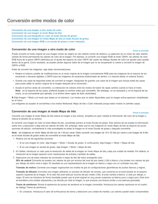 Conversión entre modos de color 
Volver al principio 
Volver al principio 
Conversión de una imagen a otro modo de color 
Conversión de una imagen al modo Mapa de bits 
Conversión de una fotografía en color al modo Escala de grises 
Conversión de una imagen en modo Mapa de bits al modo Escala de grises 
Conversión de una imagen RGB o en escala de grises a color indexado 
Conversión de una imagen a otro modo de color 
Puede convertir el modo original de una imagen (modo de origen) en otro distinto (modo de destino). La selección de un modo de color distinto 
cambia de forma permanente los valores de color de la imagen. Por ejemplo, al convertir una imagen RGB al modo CMYK, los valores de color 
RGB fuera de la gama CMYK (definidos por el ajuste del espacio de color CMYK del cuadro de diálogo Ajustes de color) se ajustan para quedar 
dentro de la gama. Como resultado, se pueden perder algunos datos de la imagen que no se recuperarán si vuelve a convertir la imagen de 
CMYK a RGB. 
Antes de convertir las imágenes, siga estas recomendaciones: 
Realice el máximo posible de modificaciones en el modo original de la imagen (normalmente RGB para las imágenes de la mayoría de los 
escáneres o cámaras digitales o CMYK para las imágenes de escáneres tradicionales de tambor o si importa desde un sistema Scitex). 
Guarde una copia de seguridad antes de convertir la imagen. Asegúrese de guardar una copia de la imagen que incluya todas las capas 
para poder editar la versión original de la imagen después de la conversión. 
Acople el archivo antes de convertirlo. La interacción de colores entre los modos de fusión de capas cambia cuando lo hace el modo. 
Nota: en la mayoría de los casos, preferirá acoplar un archivo antes que convertirlo. Sin embargo, no es necesario y, en la mayoría de los 
casos, no es conveniente (por ejemplo, si el archivo tiene capas de texto vectoriales). 
Elija Imagen > Modo y el modo que desee en el submenú. Los modos que no están disponibles para la imagen activa aparecen inhabilitados 
en el menú. 
Las imágenes se acoplan al convertirlas a los modos Multicanal, Mapa de bits o Color indexado porque estos modos no admiten capas. 
Conversión de una imagen al modo Mapa de bits 
Convertir una imagen al modo Mapa de bits reduce la imagen a dos colores, simplifica en gran medida la información del color de la imagen y 
reduce el tamaño de su archivo. 
Al convertir una imagen en color al modo Mapa de bits, conviértala primero al modo Escala de grises. Esto elimina de los píxeles la información 
sobre tono y saturación y deja solo los valores de brillo. Sin embargo, dado que en las imágenes en modo Mapa de bits se dispone de pocas 
opciones de edición, normalmente lo más aconsejable es editar la imagen en el modo Escala de grises y después convertirla. 
Nota: las imágenes en modo Mapa de bits son de 1 bit por canal. Debe convertir una imagen de 16 ó 32 bits por canal a una imagen de 8 bits 
en el modo Escala de grises antes de convertirla al modo Mapa de bits. 
1. Realice una de las siguientes acciones: 
Si es una imagen en color, elija Imagen > Modo > Escala de grises. A continuación, elija Imagen > Modo > Mapa de bits. 
Si es una imagen en escala de grises, elija Imagen > Modo > Mapa de bits. 
2. En Salida, introduzca un valor para la resolución de salida de la imagen en modo Mapa de bits y elija una unidad de medida. Por defecto, la 
resolución de la imagen aparece como resoluciones de entrada y también de salida. 
3. Seleccione uno de estos métodos de conversión a mapa de bits del menú emergente Usar: 
50% de umbral Convierte los píxeles con valores de gris por encima del nivel de gris medio (128) a blanco y los píxeles con valores de gris 
por debajo de dicho nivel a negro. El resultado es una representación de la imagen en blanco y negro con un contraste muy alto. 
Tramado de motivo Convierte una imagen organizando los niveles de gris en configuraciones geométricas de puntos blancos y negros. 
Tramado de difusión Convierte una imagen utilizando un proceso de difusión de errores, que comienza en el píxel situado en la esquina 
superior izquierda de la imagen. Si el valor del píxel está por encima del gris medio (128), el píxel cambia a blanco; si está por debajo, a 
negro. El error se introduce de forma inevitable puesto que el píxel original en muy pocas ocasiones es blanco puro o negro puro. Este error 
se transfiere a los píxeles adyacentes y se difunde por toda la imagen, lo que produce una textura similar a una película granulada. 
Trama de semitonos Simula la apariencia de puntos de semitono en la imagen convertida. Introduzca los valores oportunos en el cuadro 
de diálogo Trama de semitonos: 
En Lineatura, introduzca el valor de la frecuencia de trama y seleccione una unidad de medida. Los valores pueden estar comprendidos 
 