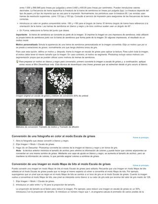 entre 1.000 y 999.999 para líneas por pulgadas y entre 0,400 y 400.00 para líneas por centímetro. Pueden introducirse valores 
decimales. La frecuencia de trama especifica la lineatura de la trama de semitonos en líneas por pulgada (lpp). La lineatura depende del 
tipo de papel y el tipo de imprenta que se usa para la impresión. Normalmente, los periódicos usan la lineatura 85. Las revistas usan 
tramas de resolución superiores, como 133 lpp y 150 lpp. Consulte al servicio de impresión para asegurarse de las frecuencias de trama 
correctas. 
Introduzca un valor en grados comprendido entre -180 y +180 para el ángulo de trama. El término ángulo de trama hace referencia a la 
orientación de la trama. Las tramas de semitonos en blanco y negro y de tono continuo suelen usar un ángulo de 45°. 
En Forma, seleccione la forma del punto que desea. 
Importante: la trama de semitonos se convierte en parte de la imagen. Si imprime la imagen en una impresora de semitonos, ésta utilizará 
su propia trama de semitonos junto con la trama de semitonos que forma parte de la imagen. En algunas impresoras, el resultado es un 
motivo moiré. 
Motivo personalizado Simula la apariencia de una trama de semitonos personalizada en la imagen convertida. Elija un motivo que por sí 
se preste a variaciones de grosor, normalmente uno que tenga distintos tonos de gris. 
Para usar esta opción, defina un motivo y, después, trame la imagen en escala de grises para aplicar la textura. Para cubrir toda la imagen, 
el motivo debe tener el mismo tamaño que la imagen. En caso contrario, el motivo se segmenta. Photoshop incluye varios motivos con 
segmentación propia que se pueden utilizar como motivos de tramas de semitonos. 
Para preparar un motivo en blanco y negro para conversión, primero convierta la imagen a escala de grises y, a continuación, aplique 
varias veces el filtro Desenfocar más. Esta técnica de desenfoque crea líneas gruesas que se estrechan desde el gris oscuro al blanco. 
Volver al principio 
Volver al principio 
Imagen original en escala de grises y método de conversión 50% de umbral 
Métodos de conversión Tramado de motivo y Tramado de difusión 
Conversión de una fotografía en color al modo Escala de grises 
1. Abra la fotografía que desea convertir a blanco y negro. 
2. Elija Imagen > Modo > Escala de grises. 
3. Haga clic en Descartar. Photoshop convierte los colores de la imagen en blanco y negro y en tonos de gris. 
Nota: la técnica anterior minimiza el tamaño de archivo pero elimina la información de colores y puede hacer que colores adyacentes se 
conviertan en una misma sombra de grises. Mediante una capa de ajuste en blanco y negro, se aumenta el tamaño de archivo, pero se 
mantiene la información de colores, lo que permite asignar colores a sombras de grises. 
Conversión de una imagen en modo Mapa de bits al modo Escala de grises 
Puede convertir una imagen en modo Mapa de bits al modo Escala de grises para editarla. Recuerde que una imagen en modo Mapa de bits 
editada en el modo Escala de grises puede que no tenga el mismo aspecto al volver a convertirla al modo Mapa de bits. Por ejemplo, 
supongamos que un píxel que es negro en el modo Mapa de bits se cambia a un tono de gris en el modo Escala de grises. Cuando la imagen 
vuelve a convertirse al modo Mapa de bits, ese píxel se interpreta como blanco si su valor de gris está por encima del valor de gris medio de 128. 
1. Elija Imagen > Modo > Escala de grises. 
2. Introduzca un valor entre 1 y 16 para la proporción de tamaño. 
La proporción de tamaño es el factor para reducir la imagen. Por ejemplo, para reducir una imagen en escala de grises en un 50%, 
introduzca 2 en la proporción de tamaño. Si introduce un número mayor que 1, el programa calcula el promedio de varios píxeles de la 
 