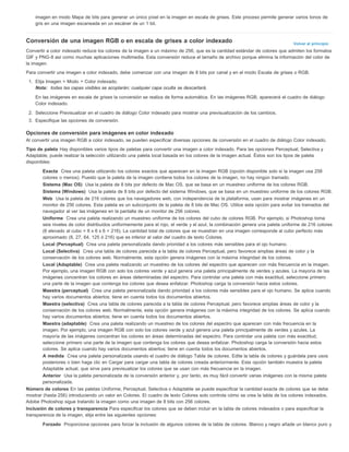 imagen en modo Mapa de bits para generar un único píxel en la imagen en escala de grises. Este proceso permite generar varios tonos de 
gris en una imagen escaneada en un escáner de un 1 bit. 
Conversión de una imagen RGB o en escala de grises a color indexado 
Volver al principio 
Convertir a color indexado reduce los colores de la imagen a un máximo de 256, que es la cantidad estándar de colores que admiten los formatos 
GIF y PNG-8 así como muchas aplicaciones multimedia. Esta conversión reduce el tamaño de archivo porque elimina la información del color de 
la imagen. 
Para convertir una imagen a color indexado, debe comenzar con una imagen de 8 bits por canal y en el modo Escala de grises o RGB. 
1. Elija Imagen > Modo > Color indexado. 
Nota: todas las capas visibles se acoplarán; cualquier capa oculta se descartará. 
En las imágenes en escala de grises la conversión se realiza de forma automática. En las imágenes RGB, aparecerá el cuadro de diálogo 
Color indexado. 
2. Seleccione Previsualizar en el cuadro de diálogo Color indexado para mostrar una previsualización de los cambios. 
3. Especifique las opciones de conversión. 
Opciones de conversión para imágenes en color indexado 
Al convertir una imagen RGB a color indexado, se pueden especificar diversas opciones de conversión en el cuadro de diálogo Color indexado. 
Tipo de paleta Hay disponibles varios tipos de paletas para convertir una imagen a color indexado. Para las opciones Perceptual, Selectiva y 
Adaptable, puede realizar la selección utilizando una paleta local basada en los colores de la imagen actual. Éstos son los tipos de paleta 
disponibles: 
Exacta Crea una paleta utilizando los colores exactos que aparecen en la imagen RGB (opción disponible solo si la imagen usa 256 
colores o menos). Puesto que la paleta de la imagen contiene todos los colores de la imagen, no hay ningún tramado. 
Sistema (Mac OS) Usa la paleta de 8 bits por defecto de Mac OS, que se basa en un muestreo uniforme de los colores RGB. 
Sistema (Windows) Usa la paleta de 8 bits por defecto del sistema Windows, que se basa en un muestreo uniforme de los colores RGB. 
Web Usa la paleta de 216 colores que los navegadores web, con independencia de la plataforma, usan para mostrar imágenes en un 
monitor de 256 colores. Esta paleta es un subconjunto de la paleta de 8 bits de Mac OS. Utilice esta opción para evitar los tramados del 
navegador al ver las imágenes en la pantalla de un monitor de 256 colores. 
Uniforme Crea una paleta realizando un muestreo uniforme de los colores del cubo de colores RGB. Por ejemplo, si Photoshop toma 
seis niveles de color distribuidos uniformemente para el rojo, el verde y el azul, la combinación genera una paleta uniforme de 216 colores 
(6 elevado al cubo = 6 x 6 x 6 = 216). La cantidad total de colores que se muestran en una imagen corresponde al cubo perfecto más 
aproximado (8, 27, 64, 125 ó 216) que es inferior al valor del cuadro de texto Colores. 
Local (Perceptual) Crea una paleta personalizada dando prioridad a los colores más sensibles para el ojo humano. 
Local (Selectiva) Crea una tabla de colores parecida a la tabla de colores Perceptual, pero favorece amplias áreas de color y la 
conservación de los colores web. Normalmente, esta opción genera imágenes con la máxima integridad de los colores. 
Local (Adaptable) Crea una paleta realizando un muestreo de los colores del espectro que aparecen con más frecuencia en la imagen. 
Por ejemplo, una imagen RGB con solo los colores verde y azul genera una paleta principalmente de verdes y azules. La mayoría de las 
imágenes concentran los colores en áreas determinadas del espectro. Para controlar una paleta con más exactitud, seleccione primero 
una parte de la imagen que contenga los colores que desea enfatizar. Photoshop carga la conversión hacia estos colores. 
Maestra (perceptual) Crea una paleta personalizada dando prioridad a los colores más sensibles para el ojo humano. Se aplica cuando 
hay varios documentos abiertos; tiene en cuenta todos los documentos abiertos. 
Maestra (selectiva) Crea una tabla de colores parecida a la tabla de colores Perceptual, pero favorece amplias áreas de color y la 
conservación de los colores web. Normalmente, esta opción genera imágenes con la máxima integridad de los colores. Se aplica cuando 
hay varios documentos abiertos; tiene en cuenta todos los documentos abiertos. 
Maestra (adaptable) Crea una paleta realizando un muestreo de los colores del espectro que aparecen con más frecuencia en la 
imagen. Por ejemplo, una imagen RGB con solo los colores verde y azul genera una paleta principalmente de verdes y azules. La 
mayoría de las imágenes concentran los colores en áreas determinadas del espectro. Para controlar una paleta con más exactitud, 
seleccione primero una parte de la imagen que contenga los colores que desea enfatizar. Photoshop carga la conversión hacia estos 
colores. Se aplica cuando hay varios documentos abiertos; tiene en cuenta todos los documentos abiertos. 
A medida Crea una paleta personalizada usando el cuadro de diálogo Tabla de colores. Edite la tabla de colores y guárdela para usos 
posteriores o bien haga clic en Cargar para cargar una tabla de colores creada anteriormente. Esta opción también muestra la paleta 
Adaptable actual, que sirve para previsualizar los colores que se usan con más frecuencia en la imagen. 
Anterior Usa la paleta personalizada de la conversión anterior y, por tanto, es muy fácil convertir varias imágenes con la misma paleta 
personalizada. 
Número de colores En las paletas Uniforme, Perceptual, Selectiva o Adaptable se puede especificar la cantidad exacta de colores que se debe 
mostrar (hasta 256) introduciendo un valor en Colores. El cuadro de texto Colores solo controla cómo se crea la tabla de los colores indexados. 
Adobe Photoshop sigue tratando la imagen como una imagen de 8 bits con 256 colores. 
Inclusión de colores y transparencia Para especificar los colores que se deben incluir en la tabla de colores indexados o para especificar la 
transparencia de la imagen, elija entre las siguientes opciones: 
Forzado Proporciona opciones para forzar la inclusión de algunos colores de la tabla de colores. Blanco y negro añade un blanco puro y 
 