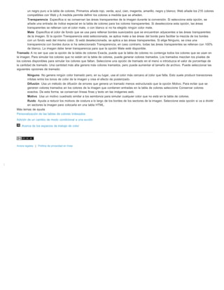 ; 
un negro puro a la tabla de colores; Primarios añade rojo, verde, azul, cian, magenta, amarillo, negro y blanco; Web añade los 216 colores 
compatibles con Web y A medida permite definir los colores a medida que se añaden. 
Transparencia Especifica si se conservan las áreas transparentes de la imagen durante la conversión. Si selecciona esta opción, se 
añade una entrada de índice especial en la tabla de colores para los colores transparentes. Si deselecciona esta opción, las áreas 
transparentes se rellenan con el color mate, o con blanco si no ha elegido ningún color mate. 
Mate Especifica el color de fondo que se usa para rellenar bordes suavizados que se encuentran adyacentes a las áreas transparentes 
de la imagen. Si la opción Transparencia está seleccionada, se aplica mate a las áreas del borde para facilitar la mezcla de los bordes 
con un fondo web del mismo color. Si está deseleccionada, se aplica a las áreas transparentes. Si elige Ninguno, se crea una 
transparencia con bordes duros si ha seleccionado Transparencia; en caso contrario, todas las áreas transparentes se rellenan con 100% 
de blanco. La imagen debe tener transparencia para que la opción Mate esté disponible. 
Tramado A no ser que use la opción de la tabla de colores Exacta, puede que la tabla de colores no contenga todos los colores que se usan en 
la imagen. Para simular los colores que no están en la tabla de colores, puede generar colores tramados. Los tramados mezclan los píxeles de 
los colores disponibles para simular los colores que faltan. Seleccione una opción de tramado en el menú e introduzca el valor de porcentaje de 
la cantidad de tramado. Una cantidad más alta genera más colores tramados, pero puede aumentar el tamaño de archivo. Puede seleccionar las 
siguientes opciones de tramado: 
Ninguno No genera ningún color tramado pero, en su lugar, usa el color más cercano al color que falta. Esto suele producir transiciones 
nítidas entre los tonos de color de la imagen y crea el efecto de posterizado. 
Difusión Usa un método de difusión de errores que genera un tramado menos estructurado que la opción Motivo. Para evitar que se 
generen colores tramados en los colores de la imagen que contienen entradas en la tabla de colores seleccione Conservar colores 
exactos. De esta forma, se conservan líneas finas y texto en las imágenes web. 
Motivo Usa un motivo cuadrado similar a los semitonos para simular cualquier color que no está en la tabla de colores. 
Ruido Ayuda a reducir los motivos de costura a lo largo de los bordes de los sectores de la imagen. Seleccione esta opción si va a dividir 
en sectores la imagen para colocarla en una tabla HTML. 
Más temas de ayuda 
Personalización de las tablas de colores indexados 
Adición de un cambio de modo condicional a una acción 
Acerca de los espacios de trabajo de color 
Avisos legales | Política de privacidad en línea 
 